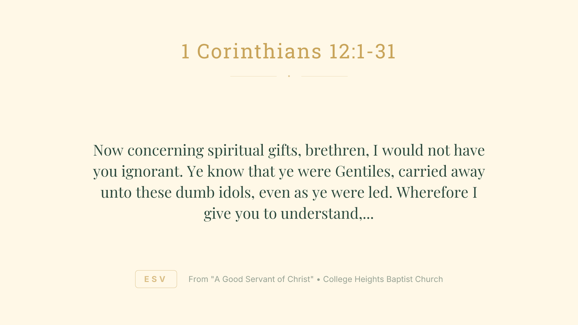 Now concerning spiritual
gifts, brethren, I would not have you ignorant.
Ye know that ye were Gentiles, carried away unto these dumb idols, even as ye were led.
Wherefore I give you to understand, that no man speaking by the Spirit of God calleth Jesus accursed: and
that no man can say that Jesus is the Lord, but by the Holy Ghost.
Now there are diversities of gifts, but the same Spirit.
And there are differences of administrations, but the same Lord.
And there are diversities of operations, but it is the same God which worketh all in all.
But the manifestation of the Spirit is given to every man to profit withal.
For to one is given by the Spirit the word of wisdom; to another the word of knowledge by the same Spirit;
To another faith by the same Spirit; to another the gifts of healing by the same Spirit;
To another the working of miracles; to another prophecy; to another discerning of spirits; to another
divers kinds of tongues; to another the interpretation of tongues:
But all these worketh that one and the selfsame Spirit, dividing to every man severally as he will.
For as the body is one, and hath many members, and all the members of that one body, being many, are one body: so also
is Christ.
For by one Spirit are we all baptized into one body, whether
we be
 Jews or Gentiles, whether
we be bond or free; and have been all made to drink into one Spirit.
For the body is not one member, but many.
If the foot shall say, Because I am not the hand, I am not of the body; is it therefore not of the body?
And if the ear shall say, Because I am not the eye, I am not of the body; is it therefore not of the body?
If the whole body
were an eye, where
were the hearing? If the whole
were hearing, where
were the smelling?
But now hath God set the members every one of them in the body, as it hath pleased him.
And if they were all one member, where
were the body?
But now
are they many members, yet but one body.
And the eye cannot say unto the hand, I have no need of thee: nor again the head to the feet, I have no need of you.
Nay, much more those members of the body, which seem to be more feeble, are necessary:
And those
members of the body, which we think to be less honourable, upon these we bestow more abundant honour; and our uncomely
parts have more abundant comeliness.
For our comely
parts have no need: but God hath tempered the body together, having given more abundant honour to that
part which lacked:
That there should be no schism in the body; but
that the members should have the same care one for another.
And whether one member suffer, all the members suffer with it; or one member be honoured, all the members rejoice with it.
Now ye are the body of Christ, and members in particular.
And God hath set some in the church, first apostles, secondarily prophets, thirdly teachers, after that miracles, then gifts of healings, helps, governments, diversities of tongues.
Are all apostles?
are all prophets?
are
 all teachers?
are all workers of miracles?
Have all the gifts of healing? do all speak with tongues? do all interpret?
But covet earnestly the best gifts: and yet shew I unto you a more excellent way.