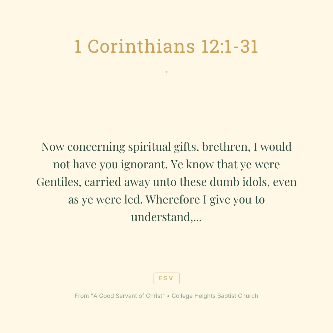 Now concerning spiritual
gifts, brethren, I would not have you ignorant.
Ye know that ye were Gentiles, carried away unto these dumb idols, even as ye were led.
Wherefore I give you to understand, that no man speaking by the Spirit of God calleth Jesus accursed: and
that no man can say that Jesus is the Lord, but by the Holy Ghost.
Now there are diversities of gifts, but the same Spirit.
And there are differences of administrations, but the same Lord.
And there are diversities of operations, but it is the same God which worketh all in all.
But the manifestation of the Spirit is given to every man to profit withal.
For to one is given by the Spirit the word of wisdom; to another the word of knowledge by the same Spirit;
To another faith by the same Spirit; to another the gifts of healing by the same Spirit;
To another the working of miracles; to another prophecy; to another discerning of spirits; to another
divers kinds of tongues; to another the interpretation of tongues:
But all these worketh that one and the selfsame Spirit, dividing to every man severally as he will.
For as the body is one, and hath many members, and all the members of that one body, being many, are one body: so also
is Christ.
For by one Spirit are we all baptized into one body, whether
we be
 Jews or Gentiles, whether
we be bond or free; and have been all made to drink into one Spirit.
For the body is not one member, but many.
If the foot shall say, Because I am not the hand, I am not of the body; is it therefore not of the body?
And if the ear shall say, Because I am not the eye, I am not of the body; is it therefore not of the body?
If the whole body
were an eye, where
were the hearing? If the whole
were hearing, where
were the smelling?
But now hath God set the members every one of them in the body, as it hath pleased him.
And if they were all one member, where
were the body?
But now
are they many members, yet but one body.
And the eye cannot say unto the hand, I have no need of thee: nor again the head to the feet, I have no need of you.
Nay, much more those members of the body, which seem to be more feeble, are necessary:
And those
members of the body, which we think to be less honourable, upon these we bestow more abundant honour; and our uncomely
parts have more abundant comeliness.
For our comely
parts have no need: but God hath tempered the body together, having given more abundant honour to that
part which lacked:
That there should be no schism in the body; but
that the members should have the same care one for another.
And whether one member suffer, all the members suffer with it; or one member be honoured, all the members rejoice with it.
Now ye are the body of Christ, and members in particular.
And God hath set some in the church, first apostles, secondarily prophets, thirdly teachers, after that miracles, then gifts of healings, helps, governments, diversities of tongues.
Are all apostles?
are all prophets?
are
 all teachers?
are all workers of miracles?
Have all the gifts of healing? do all speak with tongues? do all interpret?
But covet earnestly the best gifts: and yet shew I unto you a more excellent way.