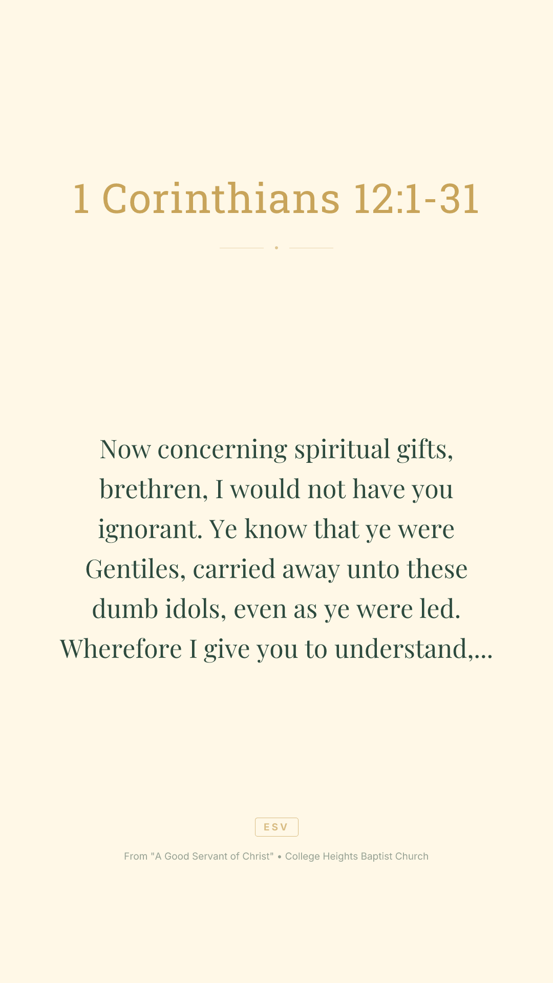Now concerning spiritual
gifts, brethren, I would not have you ignorant.
Ye know that ye were Gentiles, carried away unto these dumb idols, even as ye were led.
Wherefore I give you to understand, that no man speaking by the Spirit of God calleth Jesus accursed: and
that no man can say that Jesus is the Lord, but by the Holy Ghost.
Now there are diversities of gifts, but the same Spirit.
And there are differences of administrations, but the same Lord.
And there are diversities of operations, but it is the same God which worketh all in all.
But the manifestation of the Spirit is given to every man to profit withal.
For to one is given by the Spirit the word of wisdom; to another the word of knowledge by the same Spirit;
To another faith by the same Spirit; to another the gifts of healing by the same Spirit;
To another the working of miracles; to another prophecy; to another discerning of spirits; to another
divers kinds of tongues; to another the interpretation of tongues:
But all these worketh that one and the selfsame Spirit, dividing to every man severally as he will.
For as the body is one, and hath many members, and all the members of that one body, being many, are one body: so also
is Christ.
For by one Spirit are we all baptized into one body, whether
we be
 Jews or Gentiles, whether
we be bond or free; and have been all made to drink into one Spirit.
For the body is not one member, but many.
If the foot shall say, Because I am not the hand, I am not of the body; is it therefore not of the body?
And if the ear shall say, Because I am not the eye, I am not of the body; is it therefore not of the body?
If the whole body
were an eye, where
were the hearing? If the whole
were hearing, where
were the smelling?
But now hath God set the members every one of them in the body, as it hath pleased him.
And if they were all one member, where
were the body?
But now
are they many members, yet but one body.
And the eye cannot say unto the hand, I have no need of thee: nor again the head to the feet, I have no need of you.
Nay, much more those members of the body, which seem to be more feeble, are necessary:
And those
members of the body, which we think to be less honourable, upon these we bestow more abundant honour; and our uncomely
parts have more abundant comeliness.
For our comely
parts have no need: but God hath tempered the body together, having given more abundant honour to that
part which lacked:
That there should be no schism in the body; but
that the members should have the same care one for another.
And whether one member suffer, all the members suffer with it; or one member be honoured, all the members rejoice with it.
Now ye are the body of Christ, and members in particular.
And God hath set some in the church, first apostles, secondarily prophets, thirdly teachers, after that miracles, then gifts of healings, helps, governments, diversities of tongues.
Are all apostles?
are all prophets?
are
 all teachers?
are all workers of miracles?
Have all the gifts of healing? do all speak with tongues? do all interpret?
But covet earnestly the best gifts: and yet shew I unto you a more excellent way.