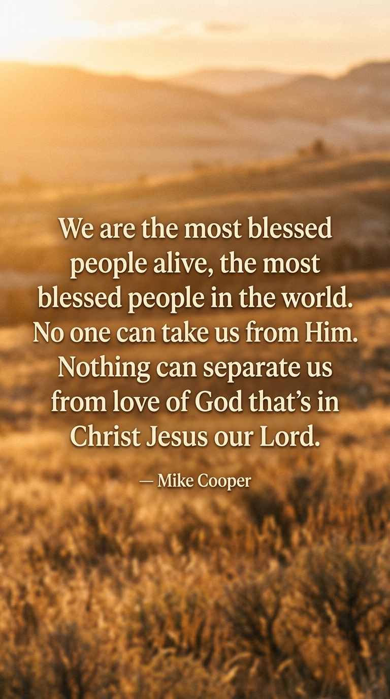 We are the most blessed people alive, the most blessed people in the world. No one can take us from Him. Nothing can separate us from love of God that's in Christ Jesus our Lord.