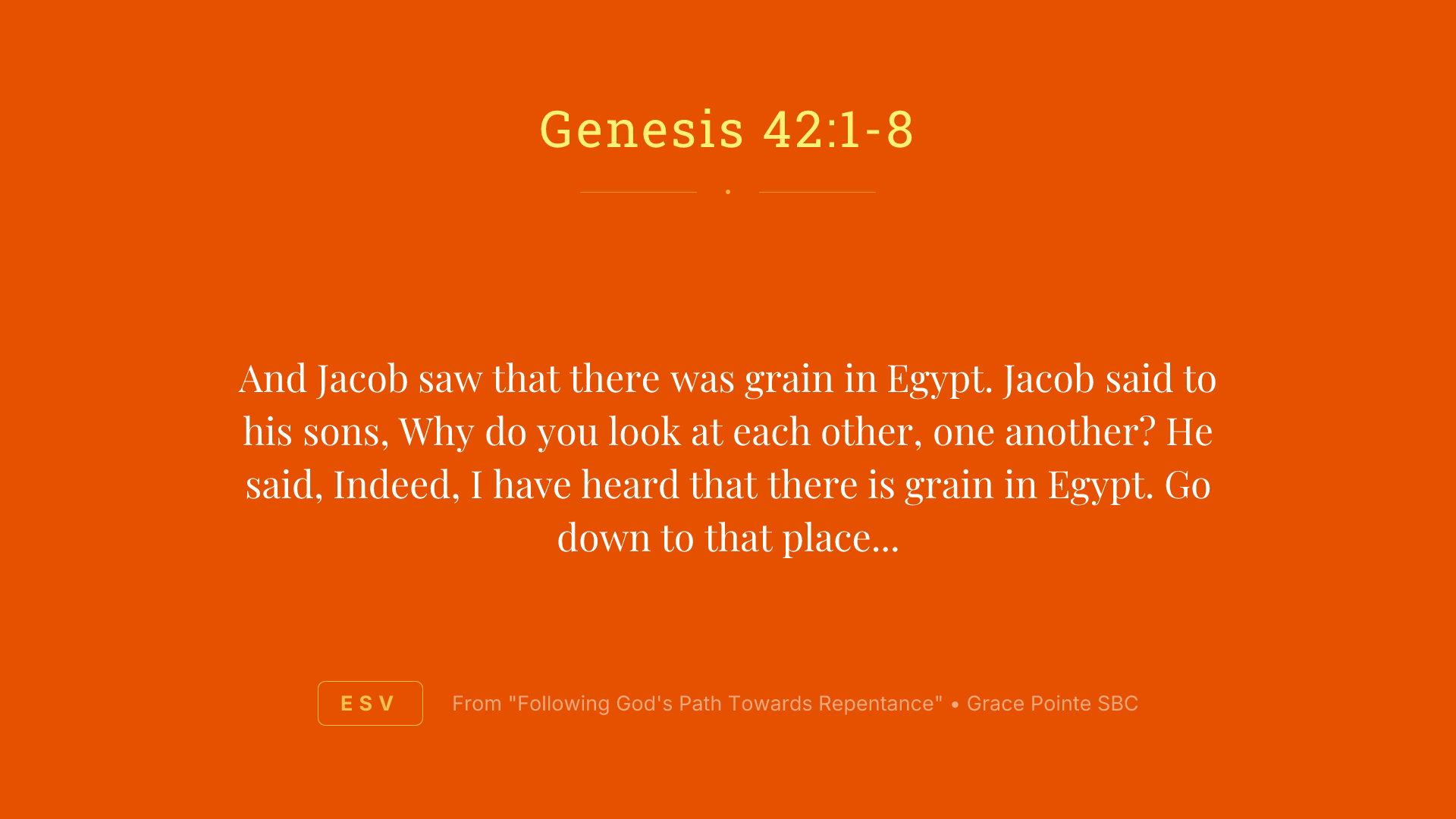 And Jacob saw that there was grain in Egypt. Jacob said to his sons, Why do you look at each other, one another? He said, Indeed, I have heard that there is grain in Egypt. Go down to that place and buy for us there, that we may live and not die. So Joseph's ten brothers went down to buy grain in Egypt. But Jacob did not send Joseph's brother, Benjamin, with his brothers. For he said, Lest some calamity befall him. And the sons of Israel among those who journeyed there. For the famine in the land of Canaan was great. And Joseph was the governor over all of the land. And he who sold to all of the people in the land. And Joseph's brothers came and bowed down before him and their faces were low to the earth. And Joseph saw his brothers recognized them. But he acted as a stranger to them and spoke roughly to them. And he said to them, Where do you come from? And they said, We come from the land of Canaan to buy food. So Joseph recognized his brothers. But they did not recognize him.