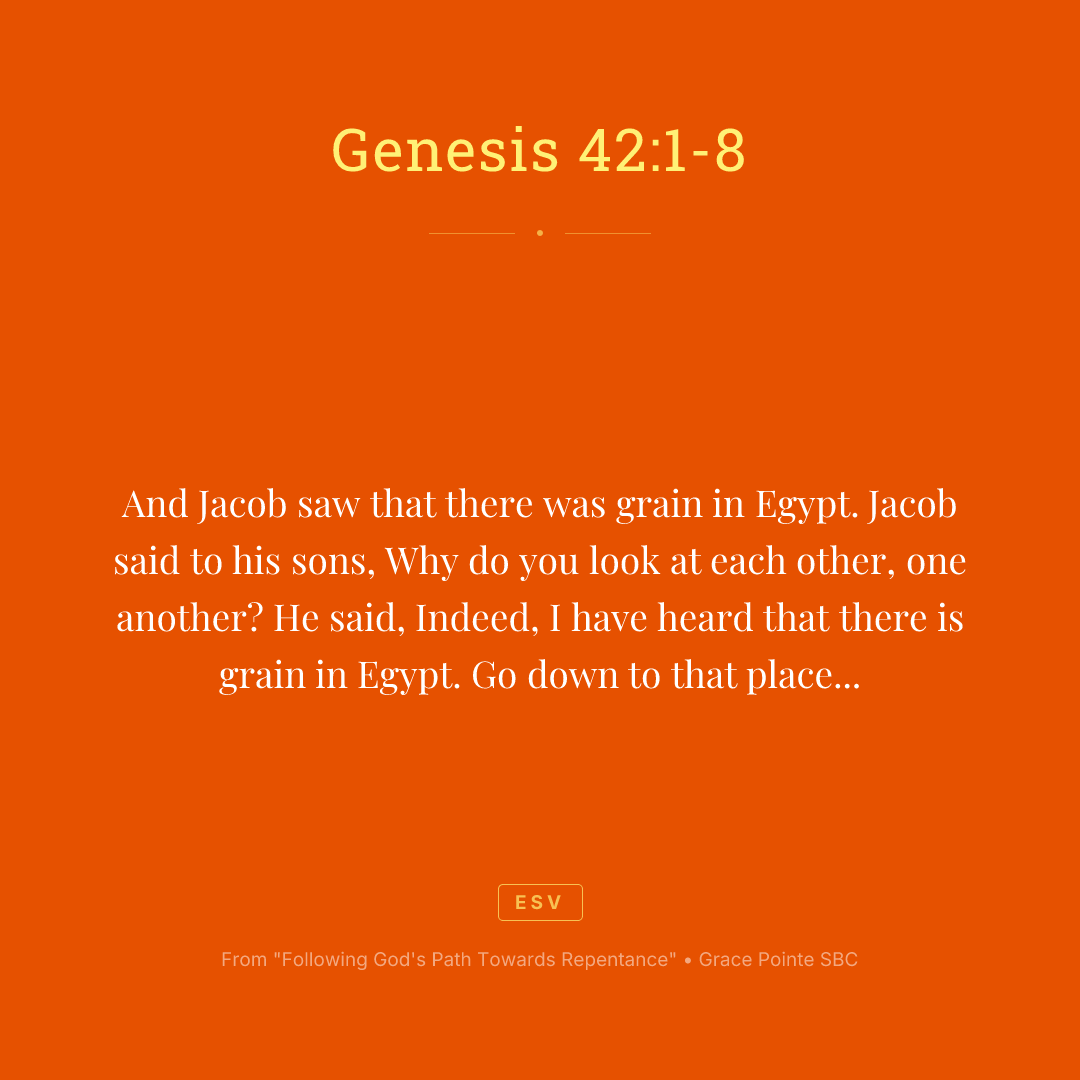 And Jacob saw that there was grain in Egypt. Jacob said to his sons, Why do you look at each other, one another? He said, Indeed, I have heard that there is grain in Egypt. Go down to that place and buy for us there, that we may live and not die. So Joseph's ten brothers went down to buy grain in Egypt. But Jacob did not send Joseph's brother, Benjamin, with his brothers. For he said, Lest some calamity befall him. And the sons of Israel among those who journeyed there. For the famine in the land of Canaan was great. And Joseph was the governor over all of the land. And he who sold to all of the people in the land. And Joseph's brothers came and bowed down before him and their faces were low to the earth. And Joseph saw his brothers recognized them. But he acted as a stranger to them and spoke roughly to them. And he said to them, Where do you come from? And they said, We come from the land of Canaan to buy food. So Joseph recognized his brothers. But they did not recognize him.