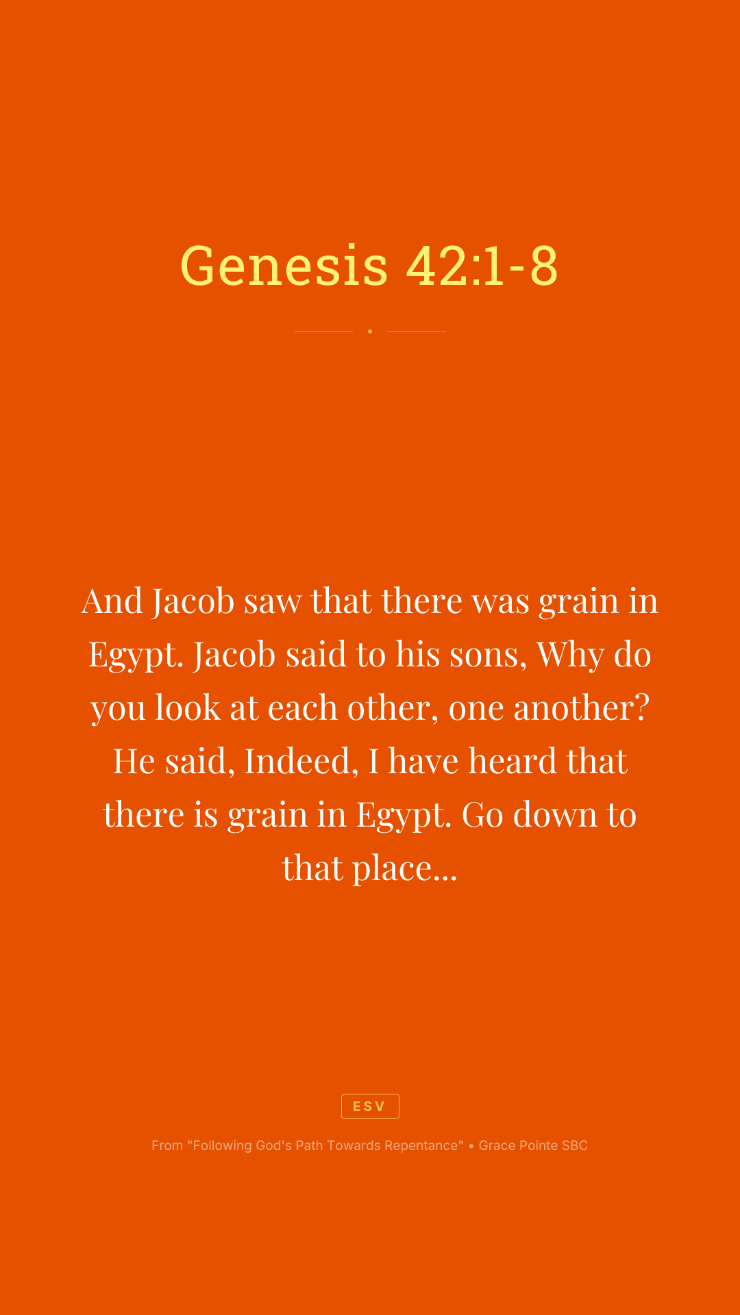 And Jacob saw that there was grain in Egypt. Jacob said to his sons, Why do you look at each other, one another? He said, Indeed, I have heard that there is grain in Egypt. Go down to that place and buy for us there, that we may live and not die. So Joseph's ten brothers went down to buy grain in Egypt. But Jacob did not send Joseph's brother, Benjamin, with his brothers. For he said, Lest some calamity befall him. And the sons of Israel among those who journeyed there. For the famine in the land of Canaan was great. And Joseph was the governor over all of the land. And he who sold to all of the people in the land. And Joseph's brothers came and bowed down before him and their faces were low to the earth. And Joseph saw his brothers recognized them. But he acted as a stranger to them and spoke roughly to them. And he said to them, Where do you come from? And they said, We come from the land of Canaan to buy food. So Joseph recognized his brothers. But they did not recognize him.
