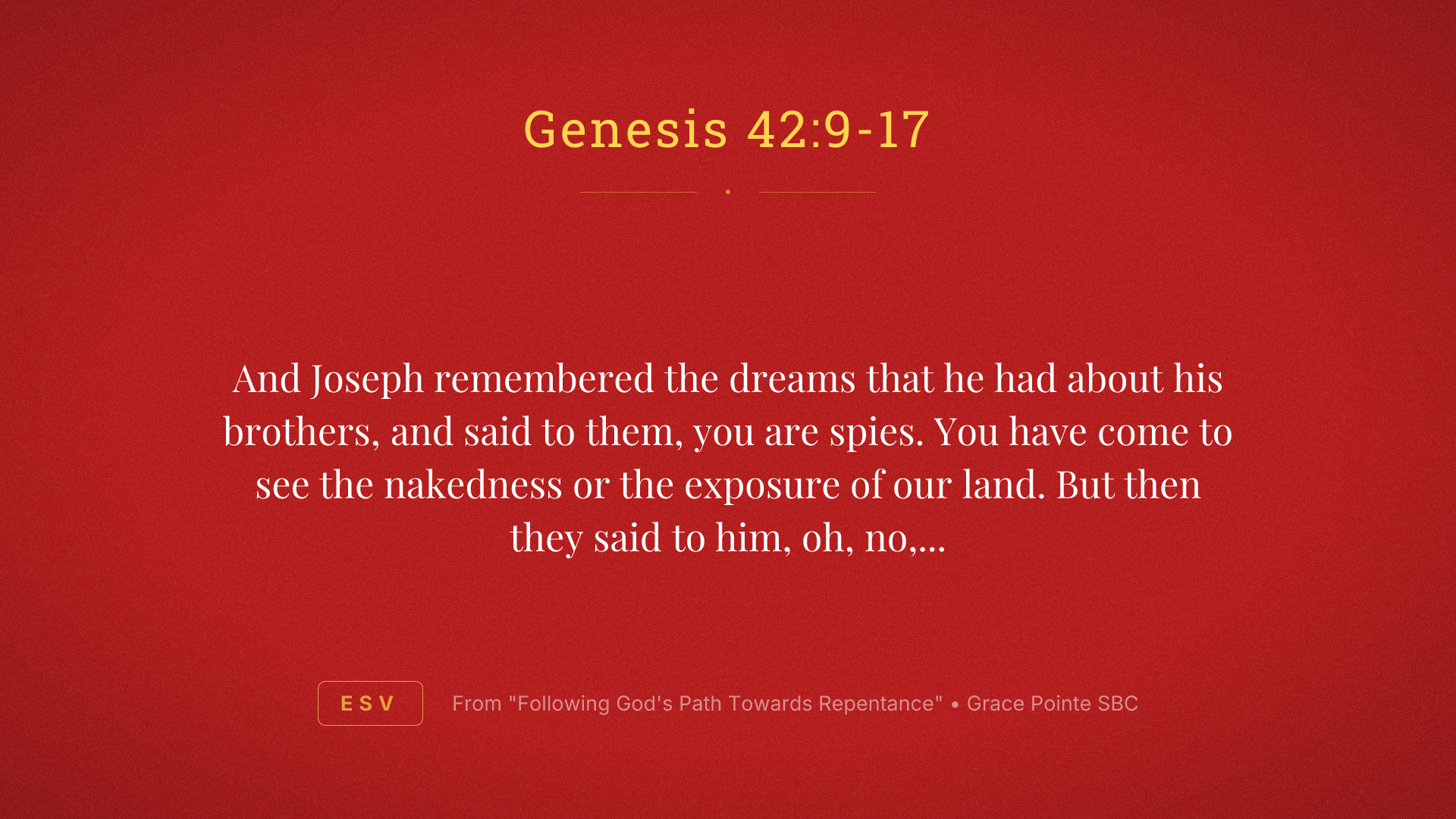 And Joseph remembered the dreams that he had about his brothers, and said to them, you are spies. You have come to see the nakedness or the exposure of our land. But then they said to him, oh, no, my Lord, but we are your servants and have come to buy food. We are the all one man sons. We are honest men. Your servants are not spies. But he said to them, no, but you have come to see our nakedness of our land. And they said, your servants are 12 brothers, the sons of one man in the land of Canaan. And in fact, the youngest one is still with our father today. And one is no more. But Joseph said to them, it is as I spoke to you saying, you are spies. And in this manner, you shall be tested by the life of Pharaoh. You shall not leave this place until unless your youngest brother comes here. Send one of you and let him bring your brother and you shall be kept in prison that your words may be tested to see whether or not there's any truth in you or else by the life of the Pharaoh, you are spies. And he put them all together in prison for three days.
