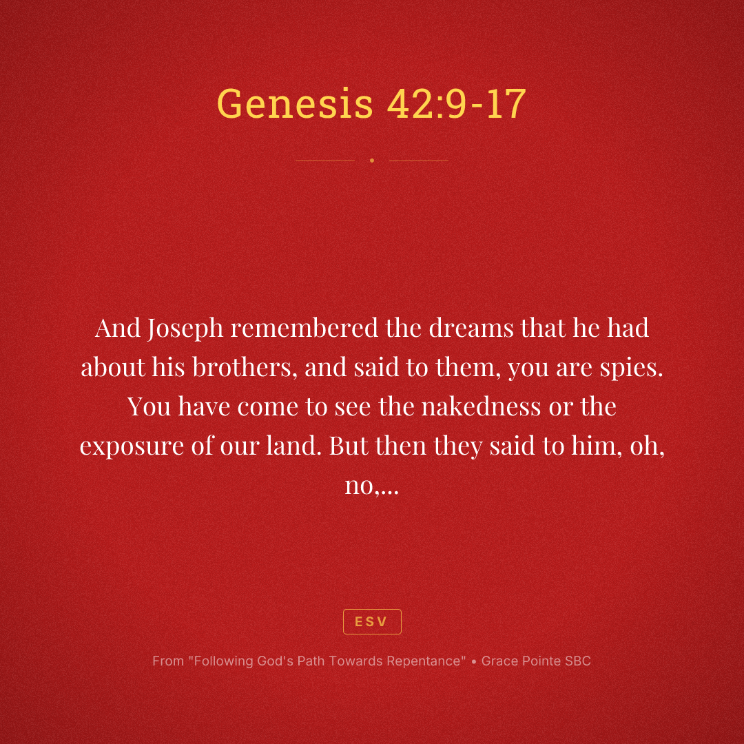 And Joseph remembered the dreams that he had about his brothers, and said to them, you are spies. You have come to see the nakedness or the exposure of our land. But then they said to him, oh, no, my Lord, but we are your servants and have come to buy food. We are the all one man sons. We are honest men. Your servants are not spies. But he said to them, no, but you have come to see our nakedness of our land. And they said, your servants are 12 brothers, the sons of one man in the land of Canaan. And in fact, the youngest one is still with our father today. And one is no more. But Joseph said to them, it is as I spoke to you saying, you are spies. And in this manner, you shall be tested by the life of Pharaoh. You shall not leave this place until unless your youngest brother comes here. Send one of you and let him bring your brother and you shall be kept in prison that your words may be tested to see whether or not there's any truth in you or else by the life of the Pharaoh, you are spies. And he put them all together in prison for three days.