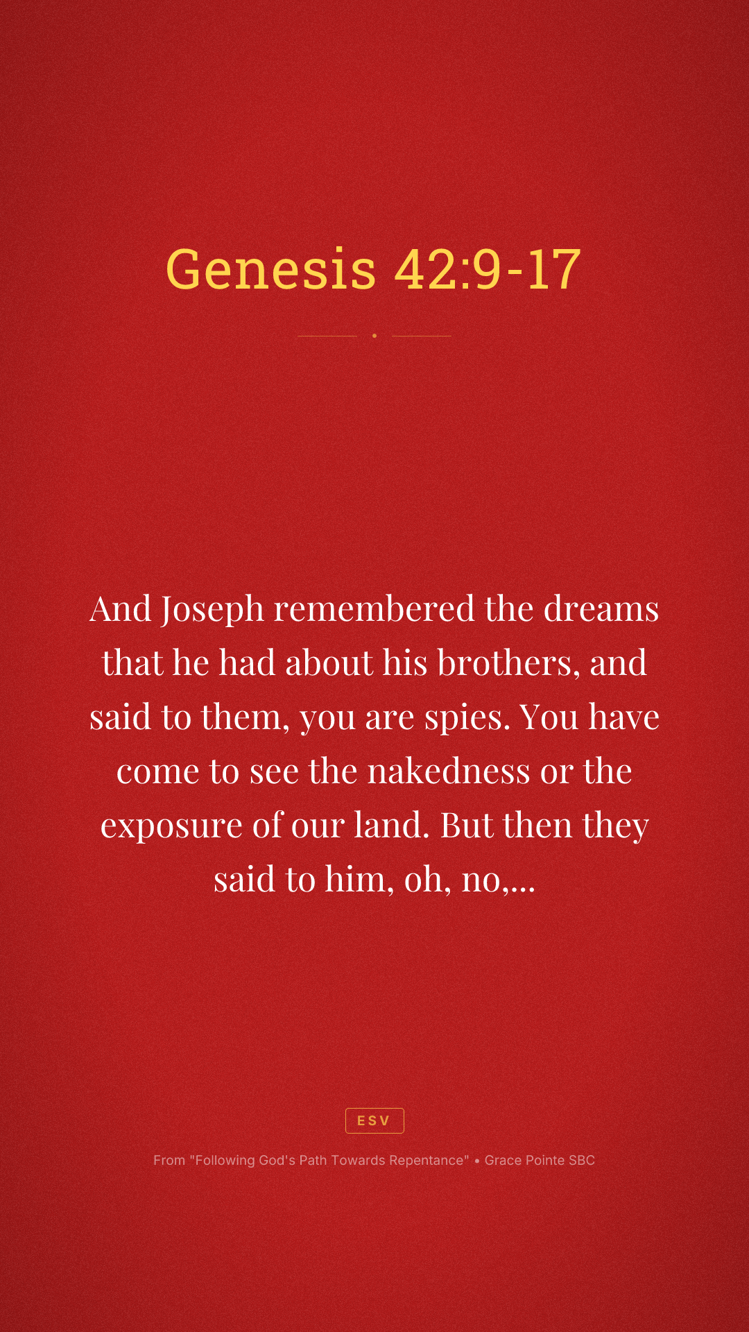 And Joseph remembered the dreams that he had about his brothers, and said to them, you are spies. You have come to see the nakedness or the exposure of our land. But then they said to him, oh, no, my Lord, but we are your servants and have come to buy food. We are the all one man sons. We are honest men. Your servants are not spies. But he said to them, no, but you have come to see our nakedness of our land. And they said, your servants are 12 brothers, the sons of one man in the land of Canaan. And in fact, the youngest one is still with our father today. And one is no more. But Joseph said to them, it is as I spoke to you saying, you are spies. And in this manner, you shall be tested by the life of Pharaoh. You shall not leave this place until unless your youngest brother comes here. Send one of you and let him bring your brother and you shall be kept in prison that your words may be tested to see whether or not there's any truth in you or else by the life of the Pharaoh, you are spies. And he put them all together in prison for three days.