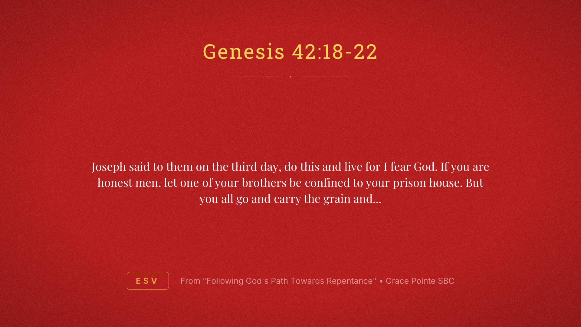 Joseph said to them on the third day, do this and live for I fear God. If you are honest men, let one of your brothers be confined to your prison house. But you all go and carry the grain and famine of your house and bring your younger brother to me so that your words will be verified and you shall not die. And they did so. Then they said to one another, we are truly guilty concerning our brother. We saw the anguish of his soul when he pleaded with us and we would not hear. Therefore, this distress has come upon us. And Reuben answered and said to them, did I not speak to you saying, do not sin against the boy and you would not listen? Therefore, behold, his blood is now required upon us.