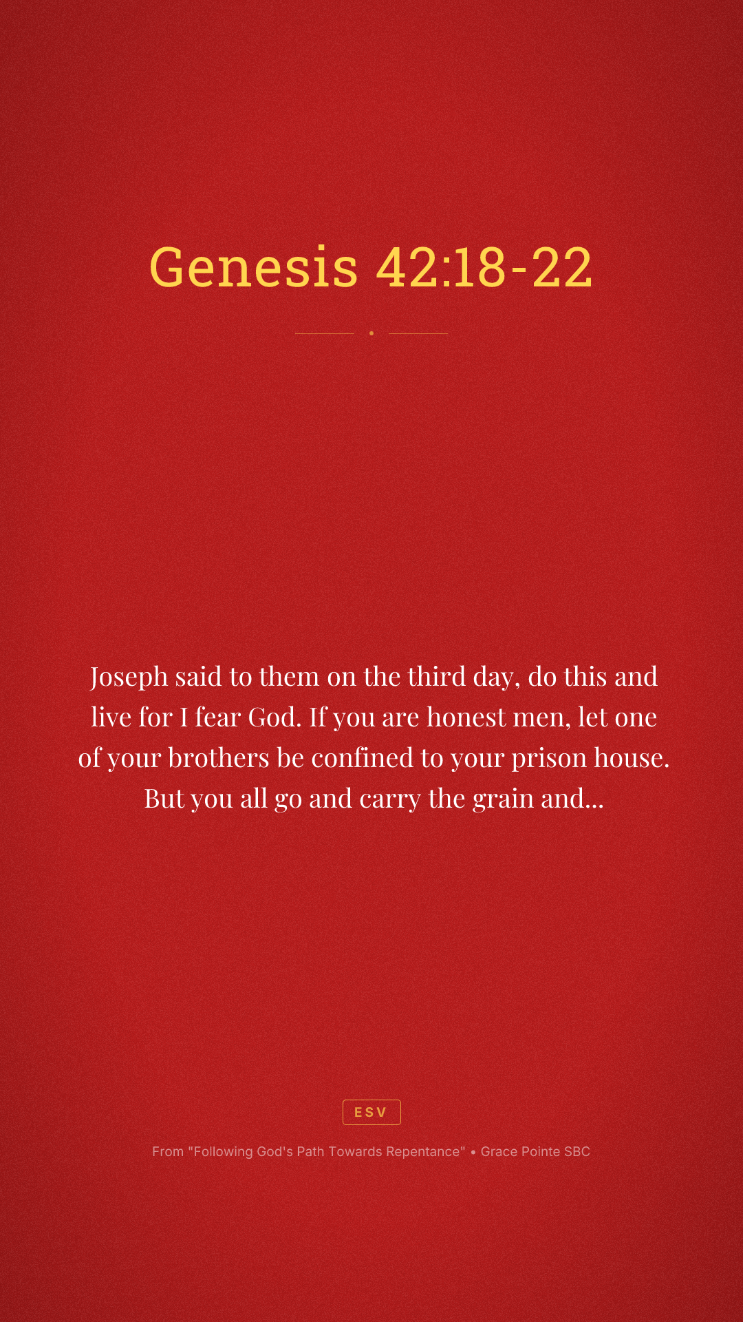 Joseph said to them on the third day, do this and live for I fear God. If you are honest men, let one of your brothers be confined to your prison house. But you all go and carry the grain and famine of your house and bring your younger brother to me so that your words will be verified and you shall not die. And they did so. Then they said to one another, we are truly guilty concerning our brother. We saw the anguish of his soul when he pleaded with us and we would not hear. Therefore, this distress has come upon us. And Reuben answered and said to them, did I not speak to you saying, do not sin against the boy and you would not listen? Therefore, behold, his blood is now required upon us.