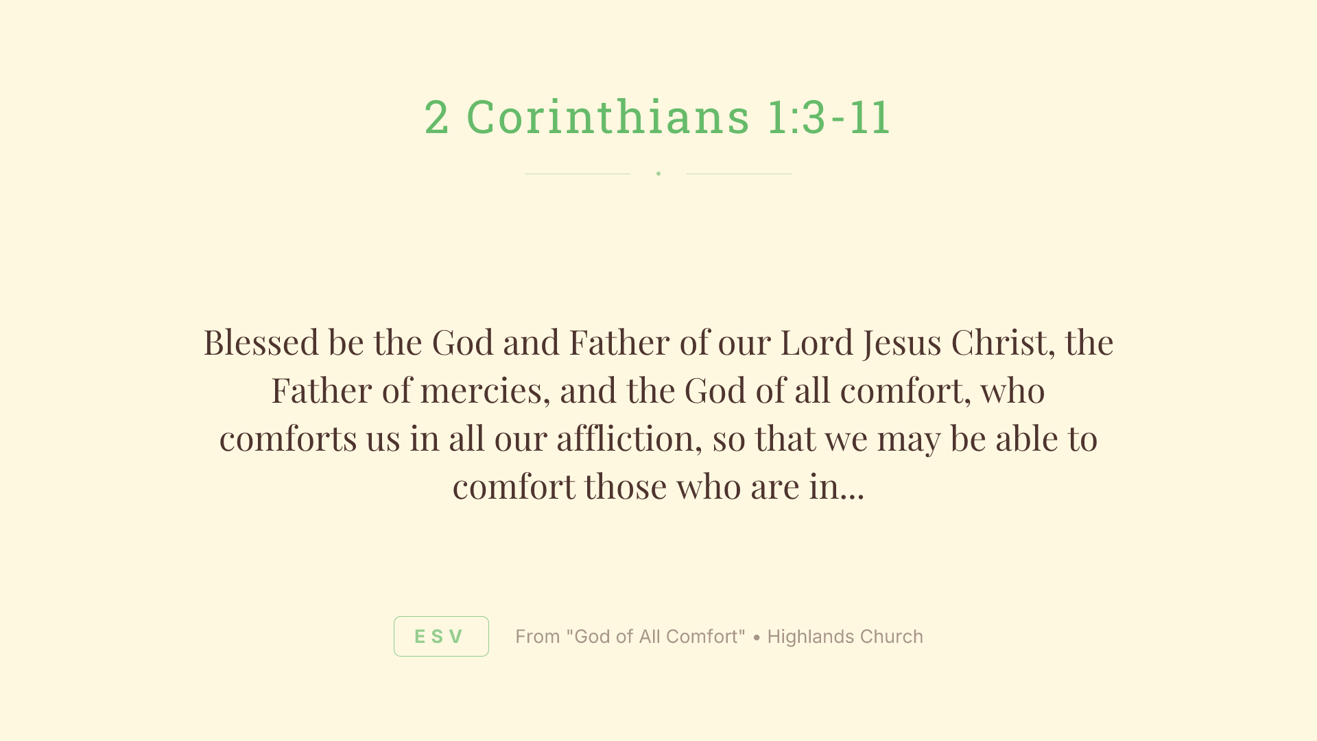 Blessed be the God and Father of our Lord Jesus Christ, the Father of mercies, and the God of all comfort, who comforts us in all our affliction, so that we may be able to comfort those who are in any affliction with the comfort by which we ourselves are comforted by God. For we share abundantly in Christ's suffering. And also, through Christ's comfort, we share abundantly in his comfort, too. If we are afflicted, it is for your comfort and your salvation. If we are comforted, it is for your comfort, when you patiently endure the same suffering we suffer. Our hope for you is unshaken, for we know that as you share in our sufferings, you also share in our comfort. For we do not want you to be unaware, brothers, of the affliction we experienced in Asia. For we were so utterly burdened beyond our strength that we despaired of life itself. We had received the sentence of death. But that was to make us rely not on ourselves, but on God who raises the dead. He delivered us from such deadly peril, and he will deliver us. On him we have set our hope that he will deliver us again. You also must help us by prayer so that many will give thanks on our behalf for the blessing granted us through the prayer of many.