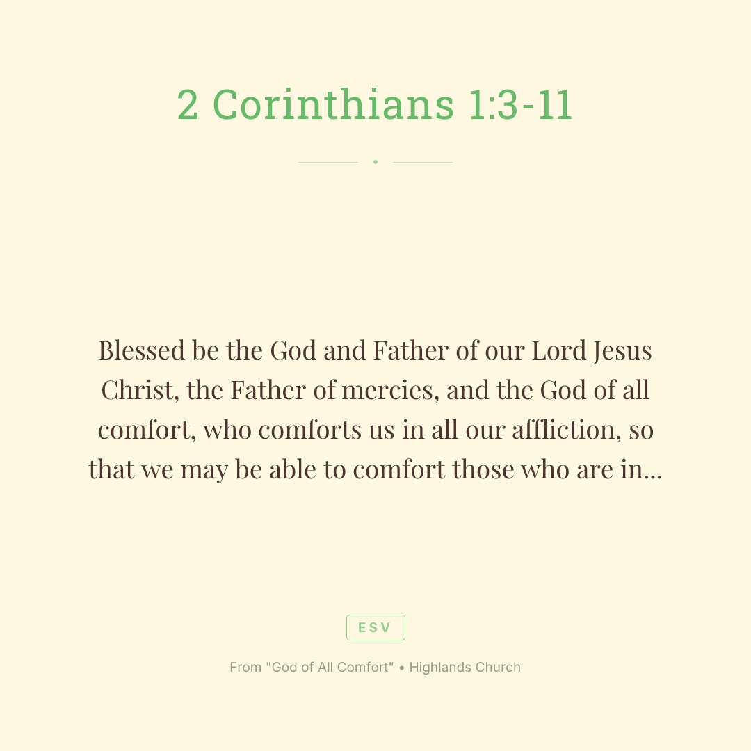 Blessed be the God and Father of our Lord Jesus Christ, the Father of mercies, and the God of all comfort, who comforts us in all our affliction, so that we may be able to comfort those who are in any affliction with the comfort by which we ourselves are comforted by God. For we share abundantly in Christ's suffering. And also, through Christ's comfort, we share abundantly in his comfort, too. If we are afflicted, it is for your comfort and your salvation. If we are comforted, it is for your comfort, when you patiently endure the same suffering we suffer. Our hope for you is unshaken, for we know that as you share in our sufferings, you also share in our comfort. For we do not want you to be unaware, brothers, of the affliction we experienced in Asia. For we were so utterly burdened beyond our strength that we despaired of life itself. We had received the sentence of death. But that was to make us rely not on ourselves, but on God who raises the dead. He delivered us from such deadly peril, and he will deliver us. On him we have set our hope that he will deliver us again. You also must help us by prayer so that many will give thanks on our behalf for the blessing granted us through the prayer of many.