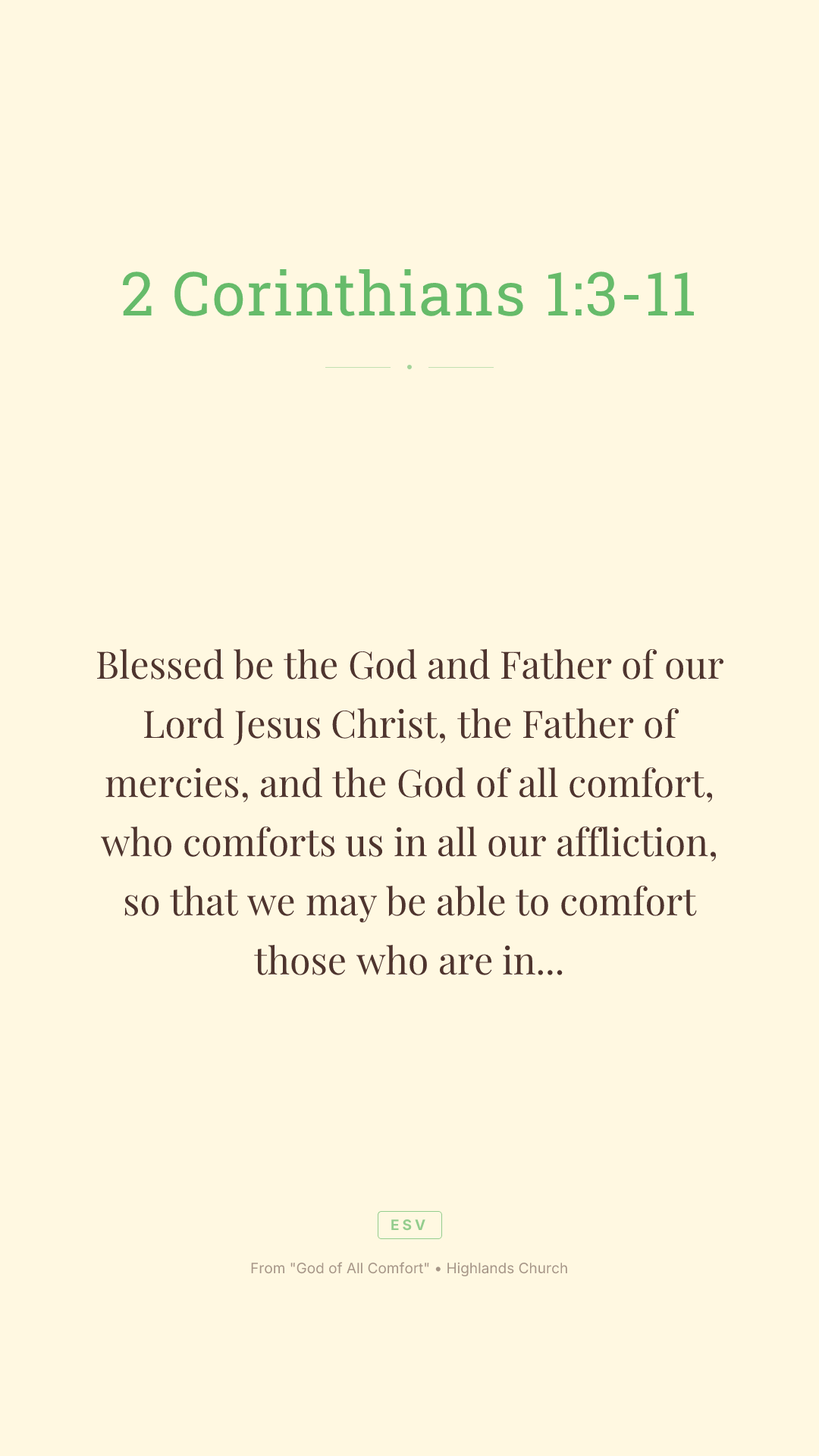Blessed be the God and Father of our Lord Jesus Christ, the Father of mercies, and the God of all comfort, who comforts us in all our affliction, so that we may be able to comfort those who are in any affliction with the comfort by which we ourselves are comforted by God. For we share abundantly in Christ's suffering. And also, through Christ's comfort, we share abundantly in his comfort, too. If we are afflicted, it is for your comfort and your salvation. If we are comforted, it is for your comfort, when you patiently endure the same suffering we suffer. Our hope for you is unshaken, for we know that as you share in our sufferings, you also share in our comfort. For we do not want you to be unaware, brothers, of the affliction we experienced in Asia. For we were so utterly burdened beyond our strength that we despaired of life itself. We had received the sentence of death. But that was to make us rely not on ourselves, but on God who raises the dead. He delivered us from such deadly peril, and he will deliver us. On him we have set our hope that he will deliver us again. You also must help us by prayer so that many will give thanks on our behalf for the blessing granted us through the prayer of many.