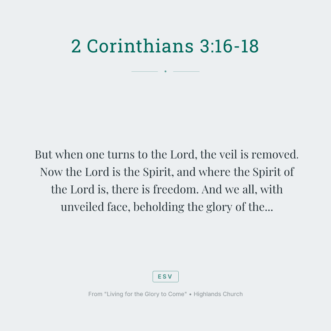 But when one turns to the Lord, the veil is removed. Now the Lord is the Spirit, and where the Spirit of the Lord is, there is freedom. And we all, with unveiled face, beholding the glory of the Lord, are being transformed into the same image from one degree of glory to another. For this comes from the Lord who is the Spirit.