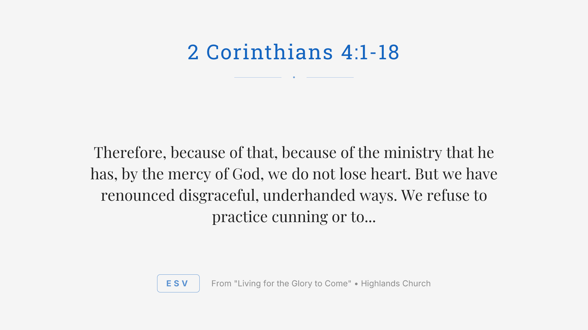 Therefore, because of that, because of the ministry that he has, by the mercy of God, we do not lose heart. But we have renounced disgraceful, underhanded ways. We refuse to practice cunning or to tamper with God's word. But by the open statement of the truth, we would commend ourselves to everyone conscious in the sight of God. And even if our gospel is veiled, it is veiled to those who are perishing. In their case, the God of this world has blinded the minds of the unbelievers to keep them from seeing the light of the gospel of the glory of Christ, who is the image of God. For what we proclaim, it's not ourselves. But it's Jesus as Lord, with ourselves as your servants for Jesus' sake, for God who said, let light shine out of darkness, has shown in our hearts to give the light of the knowledge of the glory of God in the face of Jesus Christ.