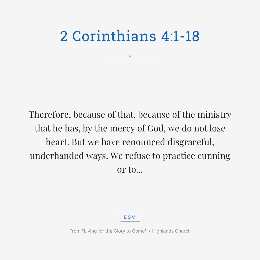 Therefore, because of that, because of the ministry that he has, by the mercy of God, we do not lose heart. But we have renounced disgraceful, underhanded ways. We refuse to practice cunning or to tamper with God's word. But by the open statement of the truth, we would commend ourselves to everyone conscious in the sight of God. And even if our gospel is veiled, it is veiled to those who are perishing. In their case, the God of this world has blinded the minds of the unbelievers to keep them from seeing the light of the gospel of the glory of Christ, who is the image of God. For what we proclaim, it's not ourselves. But it's Jesus as Lord, with ourselves as your servants for Jesus' sake, for God who said, let light shine out of darkness, has shown in our hearts to give the light of the knowledge of the glory of God in the face of Jesus Christ.