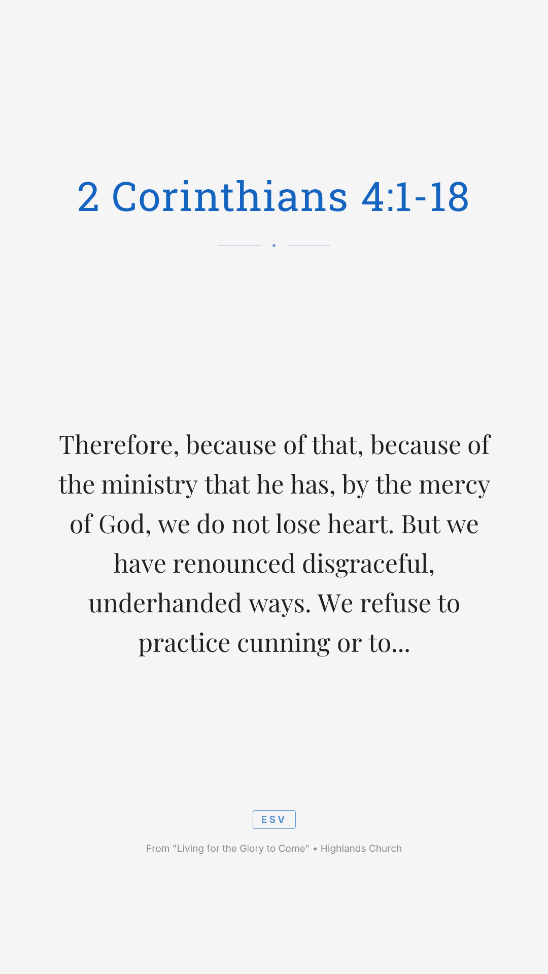 Therefore, because of that, because of the ministry that he has, by the mercy of God, we do not lose heart. But we have renounced disgraceful, underhanded ways. We refuse to practice cunning or to tamper with God's word. But by the open statement of the truth, we would commend ourselves to everyone conscious in the sight of God. And even if our gospel is veiled, it is veiled to those who are perishing. In their case, the God of this world has blinded the minds of the unbelievers to keep them from seeing the light of the gospel of the glory of Christ, who is the image of God. For what we proclaim, it's not ourselves. But it's Jesus as Lord, with ourselves as your servants for Jesus' sake, for God who said, let light shine out of darkness, has shown in our hearts to give the light of the knowledge of the glory of God in the face of Jesus Christ.