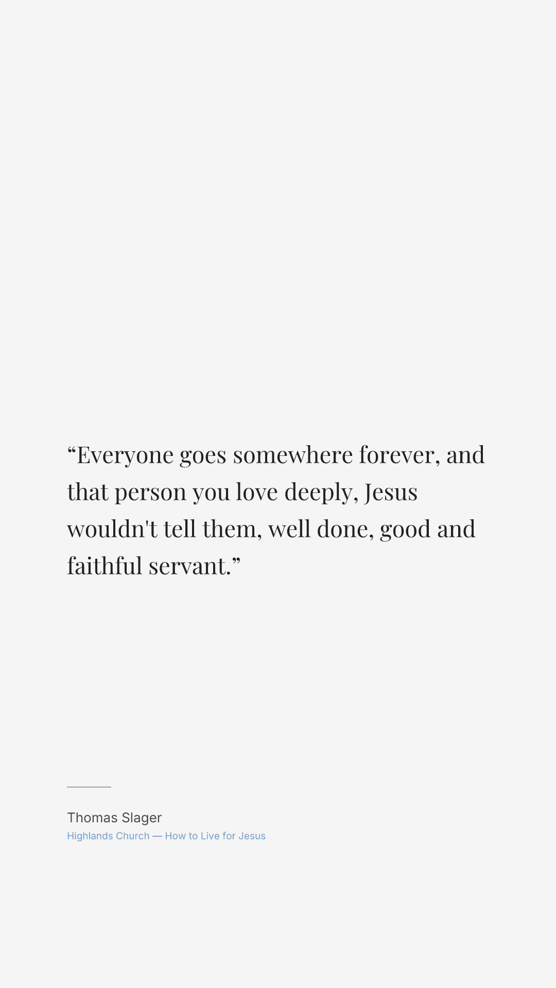 Everyone goes somewhere forever, and that person you love deeply, Jesus wouldn't tell them, well done, good and faithful servant.