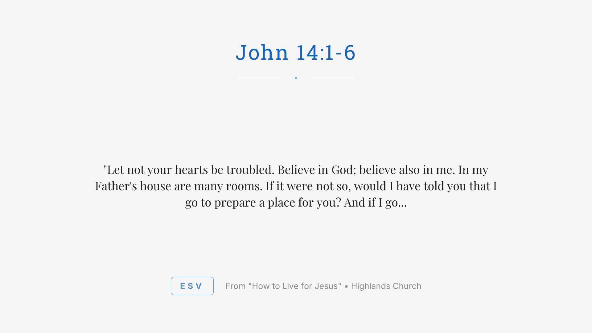 "Let not your hearts be troubled. Believe in God; believe also in me. In my Father's house are many rooms. If it were not so, would I have told you that I go to prepare a place for you? And if I go and prepare a place for you, I will come again and will take you to myself, that where I am you may be also. And you know the way to where I am going." Thomas said to him, "Lord, we do not know where you are going. How can we know the way?" Jesus said to him, "I am the way, and the truth, and the life. No one comes to the Father except through me."