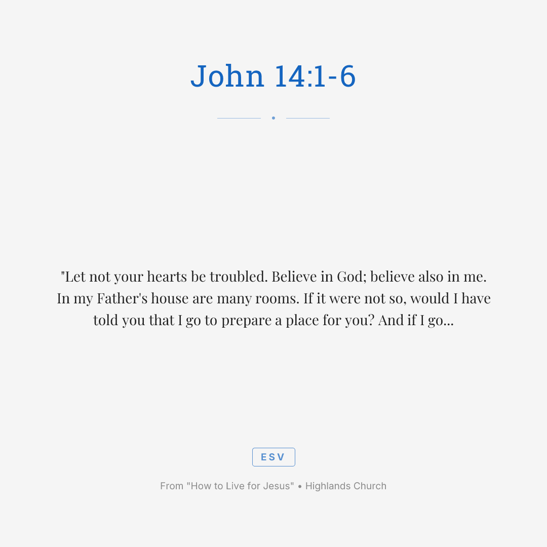 "Let not your hearts be troubled. Believe in God; believe also in me. In my Father's house are many rooms. If it were not so, would I have told you that I go to prepare a place for you? And if I go and prepare a place for you, I will come again and will take you to myself, that where I am you may be also. And you know the way to where I am going." Thomas said to him, "Lord, we do not know where you are going. How can we know the way?" Jesus said to him, "I am the way, and the truth, and the life. No one comes to the Father except through me."