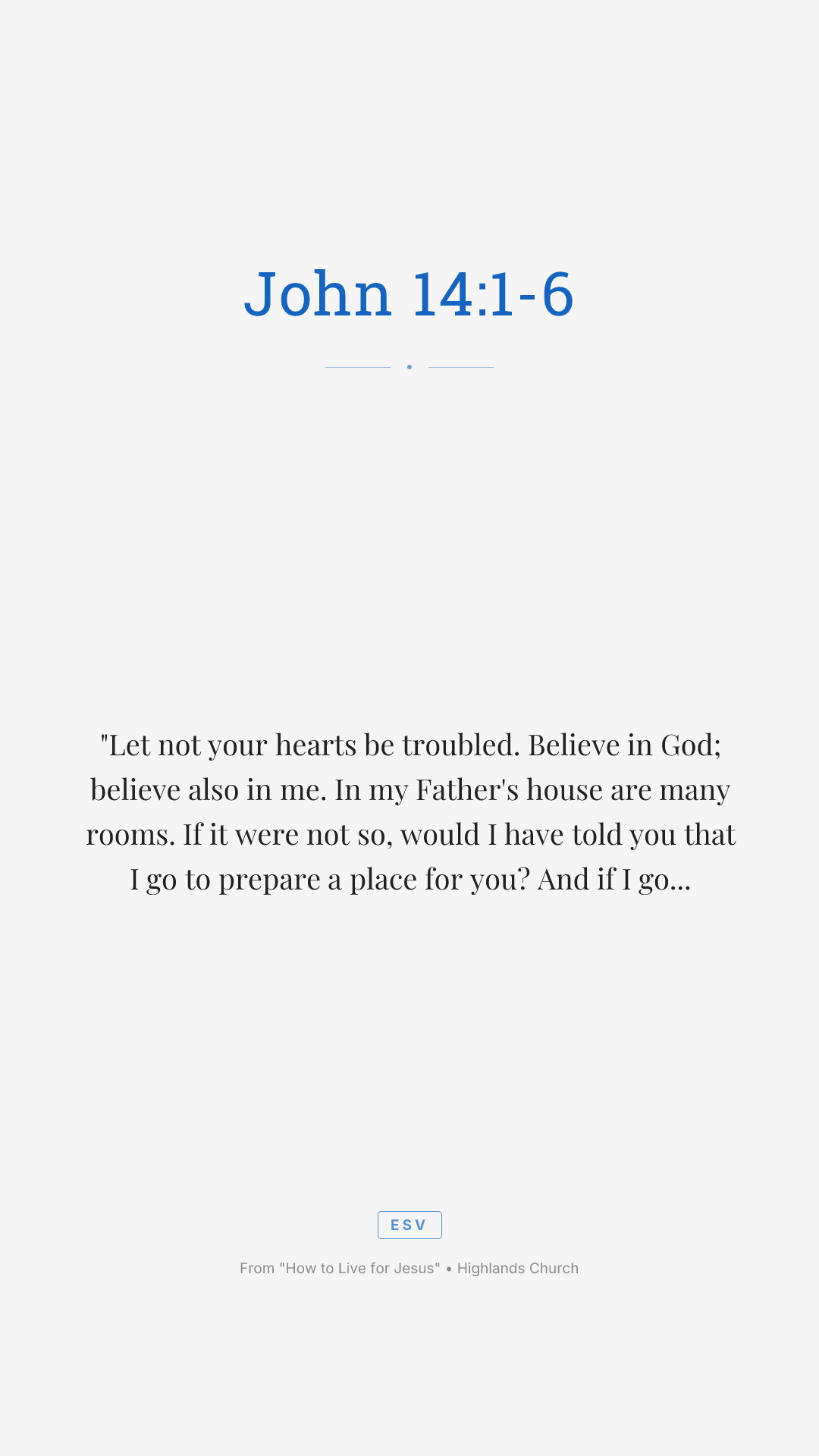 "Let not your hearts be troubled. Believe in God; believe also in me. In my Father's house are many rooms. If it were not so, would I have told you that I go to prepare a place for you? And if I go and prepare a place for you, I will come again and will take you to myself, that where I am you may be also. And you know the way to where I am going." Thomas said to him, "Lord, we do not know where you are going. How can we know the way?" Jesus said to him, "I am the way, and the truth, and the life. No one comes to the Father except through me."