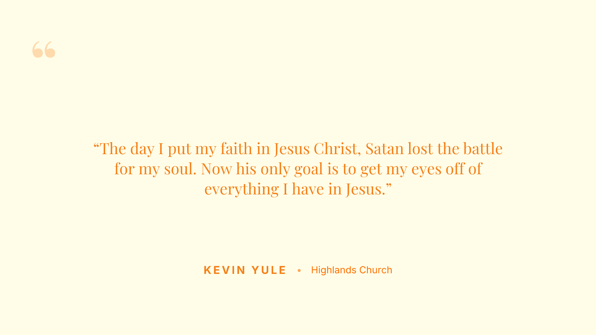 The day I put my faith in Jesus Christ, Satan lost the battle for my soul. Now his only goal is to get my eyes off of everything I have in Jesus.