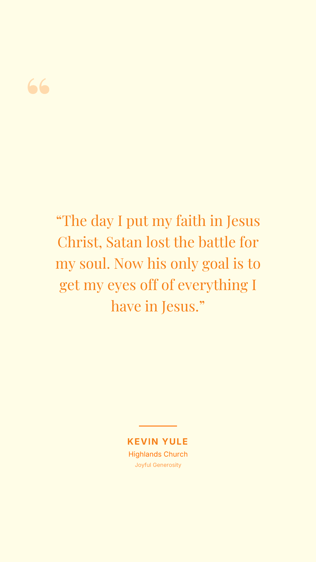 The day I put my faith in Jesus Christ, Satan lost the battle for my soul. Now his only goal is to get my eyes off of everything I have in Jesus.