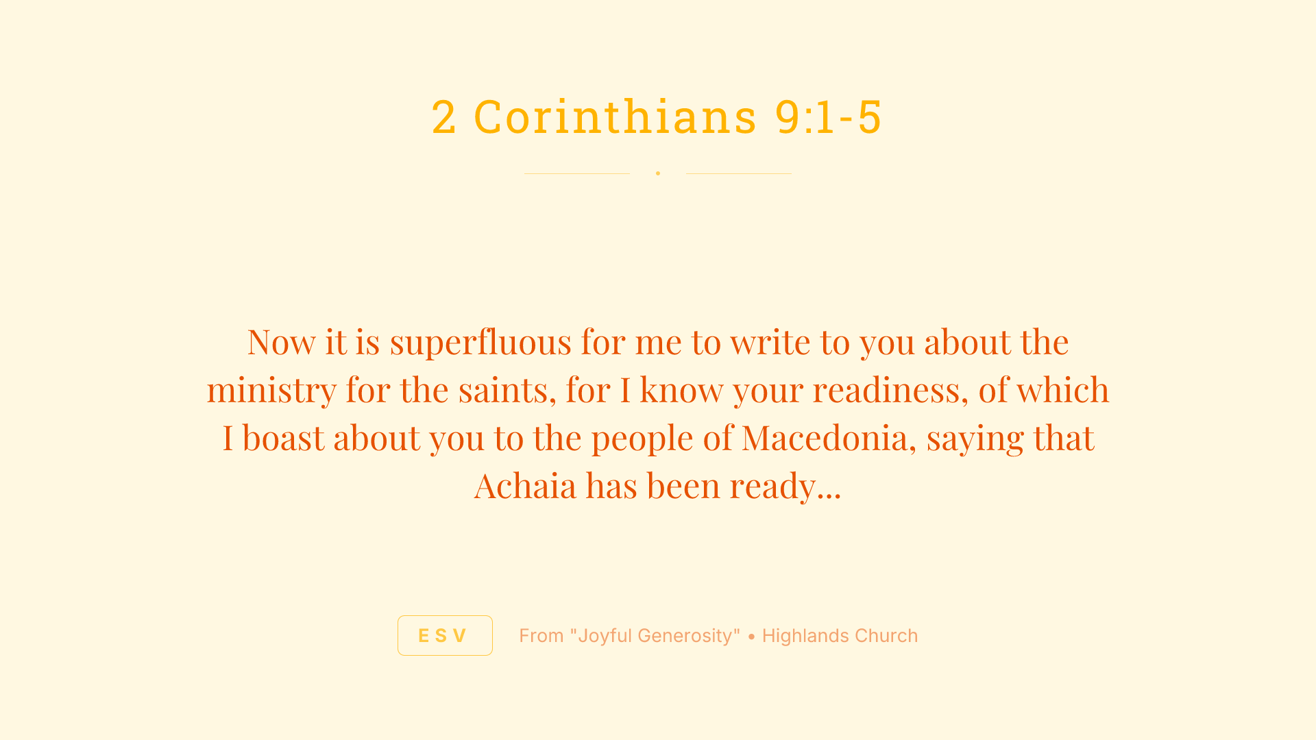 Now it is superfluous for me to write to you about the ministry for the saints, for I know your readiness, of which I boast about you to the people of Macedonia, saying that Achaia has been ready since last year, and your zeal has stirred up most of them. But I am sending the brothers so that our boasting about you may not prove empty in this matter, so that you may be ready, as I said you would be. Otherwise, if some Macedonians come with me and find that you are not ready, we would be humiliated—to say nothing of you—for being so confident. So I thought it necessary to urge the brothers to go on ahead to you and arrange in advance for the gift you have promised, so that it may be ready as a willing gift, not as an exaction.