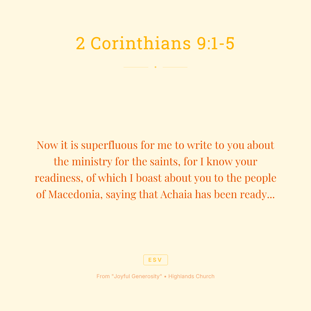 Now it is superfluous for me to write to you about the ministry for the saints, for I know your readiness, of which I boast about you to the people of Macedonia, saying that Achaia has been ready since last year, and your zeal has stirred up most of them. But I am sending the brothers so that our boasting about you may not prove empty in this matter, so that you may be ready, as I said you would be. Otherwise, if some Macedonians come with me and find that you are not ready, we would be humiliated—to say nothing of you—for being so confident. So I thought it necessary to urge the brothers to go on ahead to you and arrange in advance for the gift you have promised, so that it may be ready as a willing gift, not as an exaction.