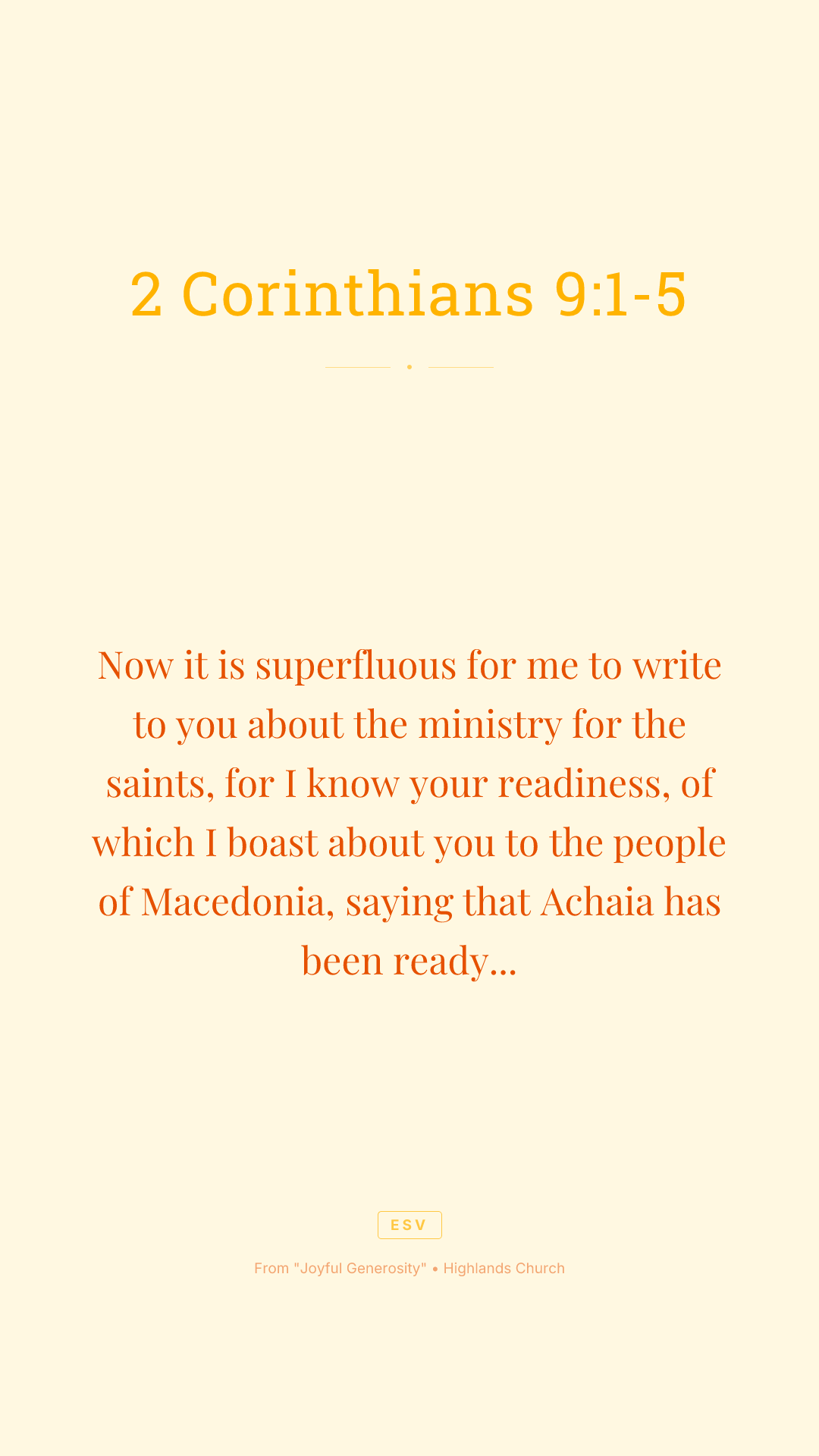 Now it is superfluous for me to write to you about the ministry for the saints, for I know your readiness, of which I boast about you to the people of Macedonia, saying that Achaia has been ready since last year, and your zeal has stirred up most of them. But I am sending the brothers so that our boasting about you may not prove empty in this matter, so that you may be ready, as I said you would be. Otherwise, if some Macedonians come with me and find that you are not ready, we would be humiliated—to say nothing of you—for being so confident. So I thought it necessary to urge the brothers to go on ahead to you and arrange in advance for the gift you have promised, so that it may be ready as a willing gift, not as an exaction.