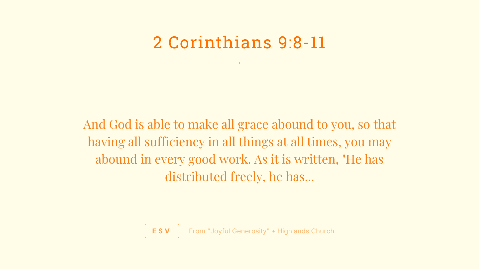 And God is able to make all grace abound to you, so that having all sufficiency in all things at all times, you may abound in every good work. As it is written, "He has distributed freely, he has given to the poor; his righteousness endures forever." He who supplies seed to the sower and bread for food will supply and multiply your seed for sowing and increase the harvest of your righteousness. You will be enriched in every way to be generous in every way, which through us will produce thanksgiving to God.