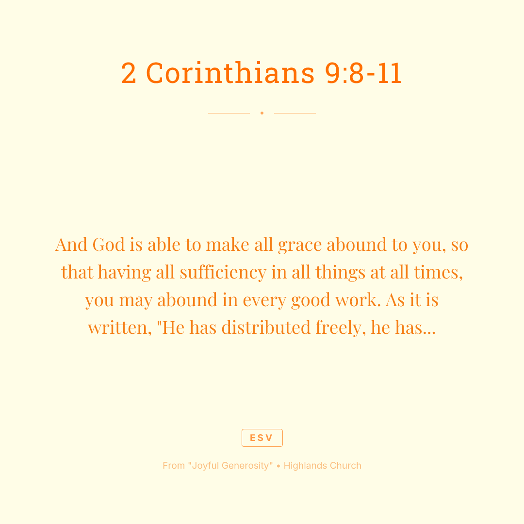 And God is able to make all grace abound to you, so that having all sufficiency in all things at all times, you may abound in every good work. As it is written, "He has distributed freely, he has given to the poor; his righteousness endures forever." He who supplies seed to the sower and bread for food will supply and multiply your seed for sowing and increase the harvest of your righteousness. You will be enriched in every way to be generous in every way, which through us will produce thanksgiving to God.