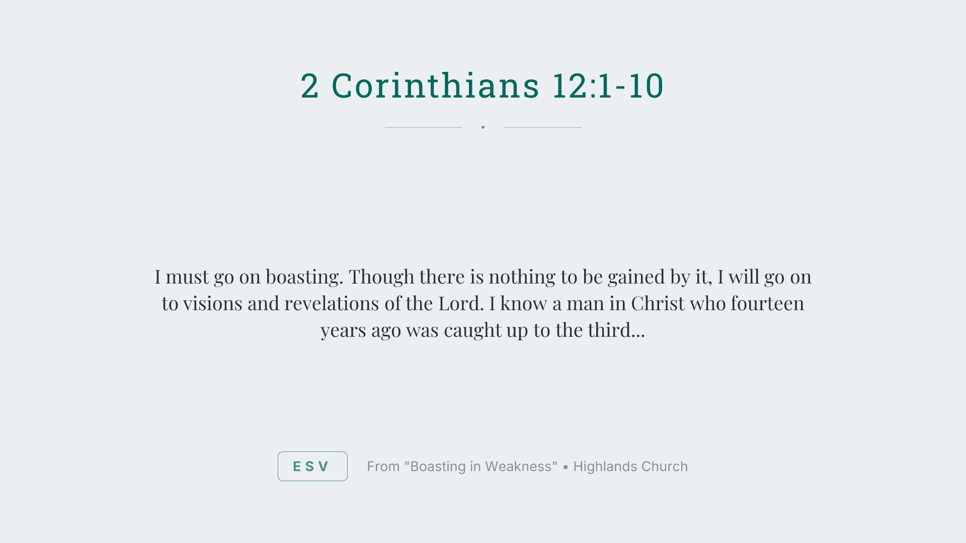 I must go on boasting. Though there is nothing to be gained by it, I will go on to visions and revelations of the Lord. I know a man in Christ who fourteen years ago was caught up to the third heaven—whether in the body or out of the body I do not know, God knows. And I know that this man was caught up into paradise—whether in the body or out of the body I do not know, God knows— and he heard things that cannot be told, which man may not utter. On behalf of this man I will boast, but on my own behalf I will not boast, except of my weaknesses— though if I should wish to boast, I would not be a fool, for I would be speaking the truth; but I refrain from it, so that no one may think more of me than he sees in me or hears from me. So to keep me from becoming conceited because of the surpassing greatness of the revelations, a thorn was given me in the flesh, a messenger of Satan to harass me, to keep me from becoming conceited. Three times I pleaded with the Lord about this, that it should leave me. But he said to me, "My grace is sufficient for you, for my power is made perfect in weakness." Therefore I will boast all the more gladly of my weaknesses, so that the power of Christ may rest upon me. For the sake of Christ, then, I am content with weaknesses, insults, hardships, persecutions, and calamities. For when I am weak, then I am strong.