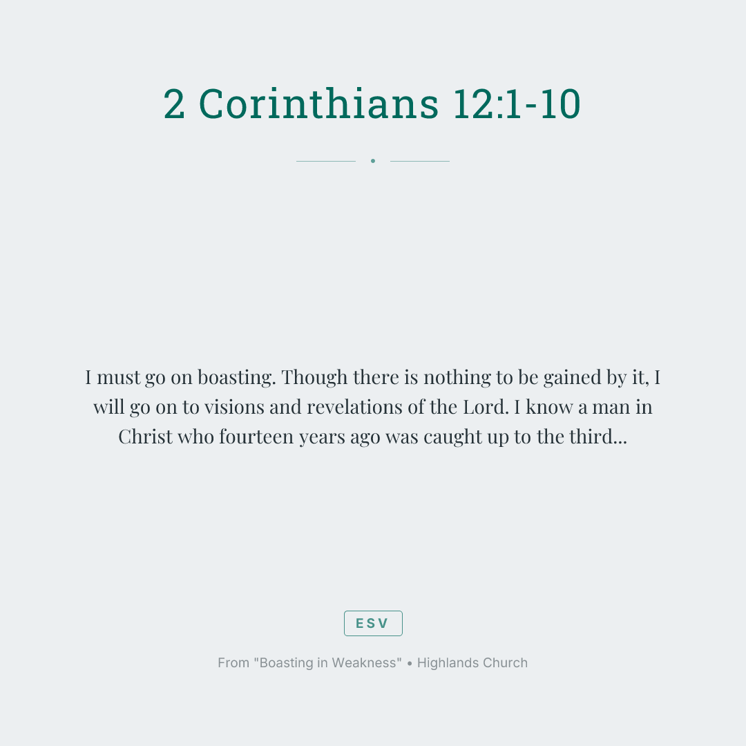I must go on boasting. Though there is nothing to be gained by it, I will go on to visions and revelations of the Lord. I know a man in Christ who fourteen years ago was caught up to the third heaven—whether in the body or out of the body I do not know, God knows. And I know that this man was caught up into paradise—whether in the body or out of the body I do not know, God knows— and he heard things that cannot be told, which man may not utter. On behalf of this man I will boast, but on my own behalf I will not boast, except of my weaknesses— though if I should wish to boast, I would not be a fool, for I would be speaking the truth; but I refrain from it, so that no one may think more of me than he sees in me or hears from me. So to keep me from becoming conceited because of the surpassing greatness of the revelations, a thorn was given me in the flesh, a messenger of Satan to harass me, to keep me from becoming conceited. Three times I pleaded with the Lord about this, that it should leave me. But he said to me, "My grace is sufficient for you, for my power is made perfect in weakness." Therefore I will boast all the more gladly of my weaknesses, so that the power of Christ may rest upon me. For the sake of Christ, then, I am content with weaknesses, insults, hardships, persecutions, and calamities. For when I am weak, then I am strong.