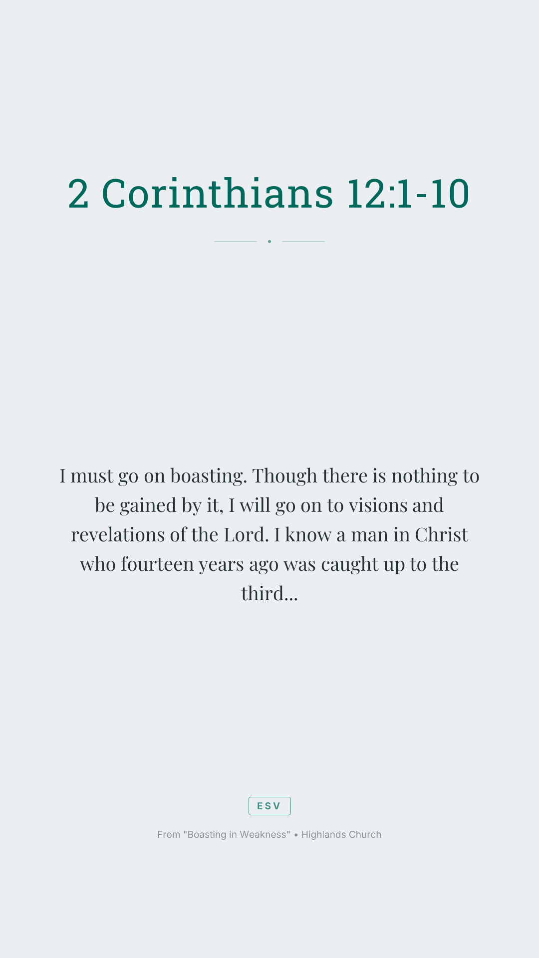 I must go on boasting. Though there is nothing to be gained by it, I will go on to visions and revelations of the Lord. I know a man in Christ who fourteen years ago was caught up to the third heaven—whether in the body or out of the body I do not know, God knows. And I know that this man was caught up into paradise—whether in the body or out of the body I do not know, God knows— and he heard things that cannot be told, which man may not utter. On behalf of this man I will boast, but on my own behalf I will not boast, except of my weaknesses— though if I should wish to boast, I would not be a fool, for I would be speaking the truth; but I refrain from it, so that no one may think more of me than he sees in me or hears from me. So to keep me from becoming conceited because of the surpassing greatness of the revelations, a thorn was given me in the flesh, a messenger of Satan to harass me, to keep me from becoming conceited. Three times I pleaded with the Lord about this, that it should leave me. But he said to me, "My grace is sufficient for you, for my power is made perfect in weakness." Therefore I will boast all the more gladly of my weaknesses, so that the power of Christ may rest upon me. For the sake of Christ, then, I am content with weaknesses, insults, hardships, persecutions, and calamities. For when I am weak, then I am strong.