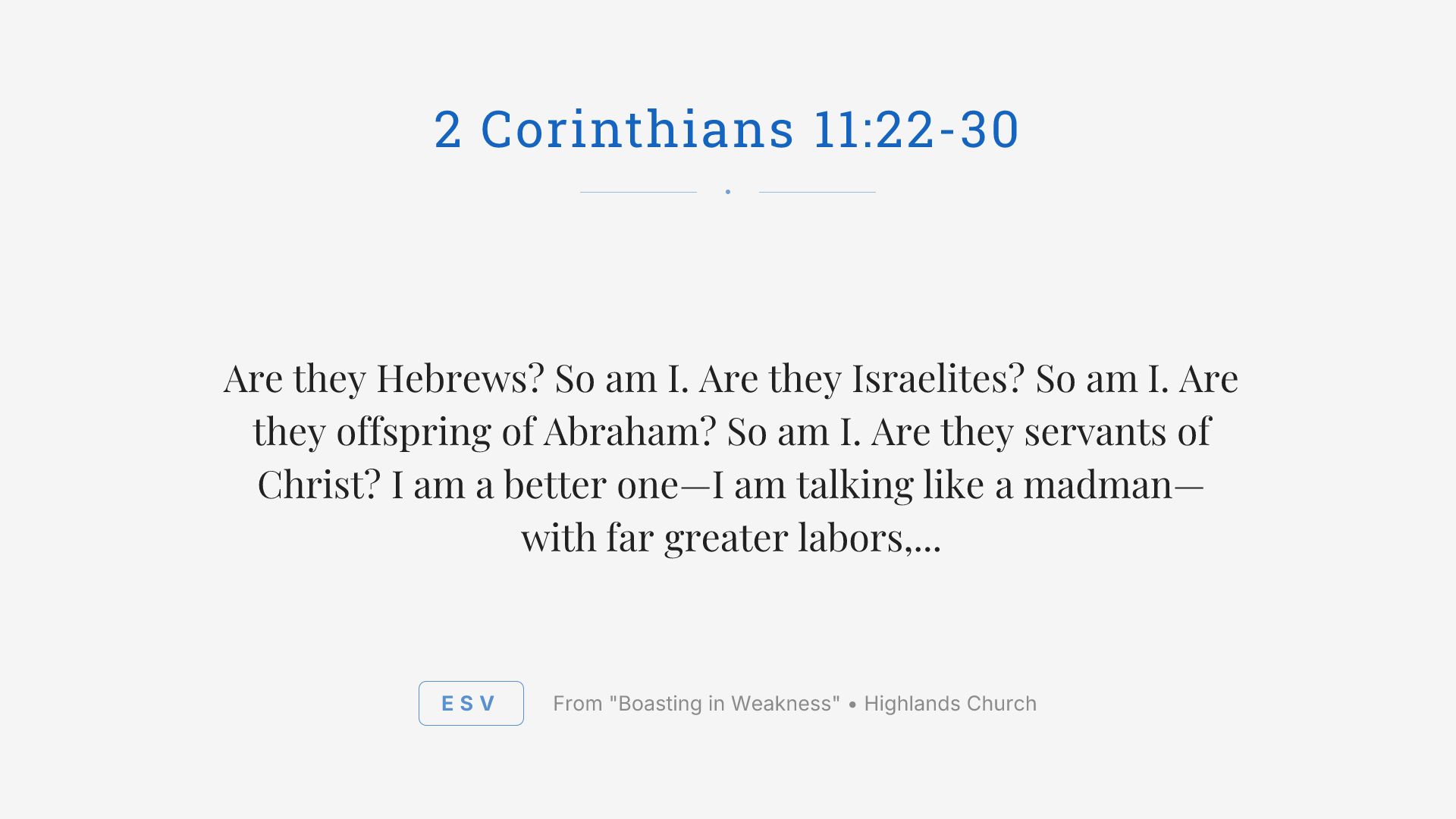 Are they Hebrews? So am I. Are they Israelites? So am I. Are they offspring of Abraham? So am I. Are they servants of Christ? I am a better one—I am talking like a madman—with far greater labors, far more imprisonments, with countless beatings, and often near death. Five times I received at the hands of the Jews the forty lashes less one. Three times I was beaten with rods. Once I was stoned. Three times I was shipwrecked; a night and a day I was adrift at sea; on frequent journeys, in danger from rivers, danger from robbers, danger from my own people, danger from Gentiles, danger in the city, danger in the wilderness, danger at sea, danger from false brothers; in toil and hardship, through many a sleepless night, in hunger and thirst, often without food, in cold and exposure. And, apart from other things, there is the daily pressure on me of my anxiety for all the churches. Who is weak, and I am not weak? Who is made to fall, and I am not indignant? If I must boast, I will boast of the things that show my weakness.