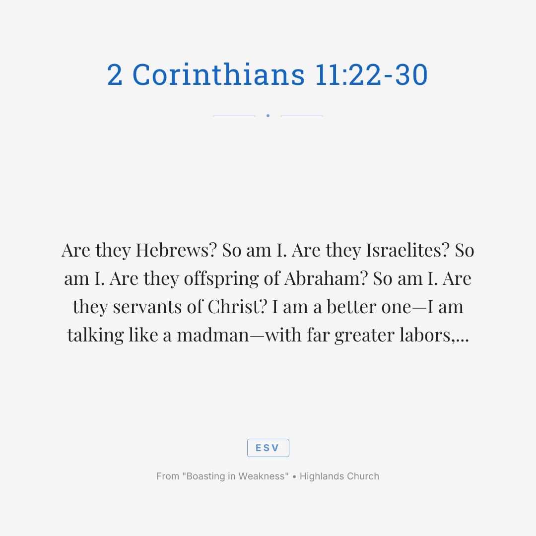 Are they Hebrews? So am I. Are they Israelites? So am I. Are they offspring of Abraham? So am I. Are they servants of Christ? I am a better one—I am talking like a madman—with far greater labors, far more imprisonments, with countless beatings, and often near death. Five times I received at the hands of the Jews the forty lashes less one. Three times I was beaten with rods. Once I was stoned. Three times I was shipwrecked; a night and a day I was adrift at sea; on frequent journeys, in danger from rivers, danger from robbers, danger from my own people, danger from Gentiles, danger in the city, danger in the wilderness, danger at sea, danger from false brothers; in toil and hardship, through many a sleepless night, in hunger and thirst, often without food, in cold and exposure. And, apart from other things, there is the daily pressure on me of my anxiety for all the churches. Who is weak, and I am not weak? Who is made to fall, and I am not indignant? If I must boast, I will boast of the things that show my weakness.