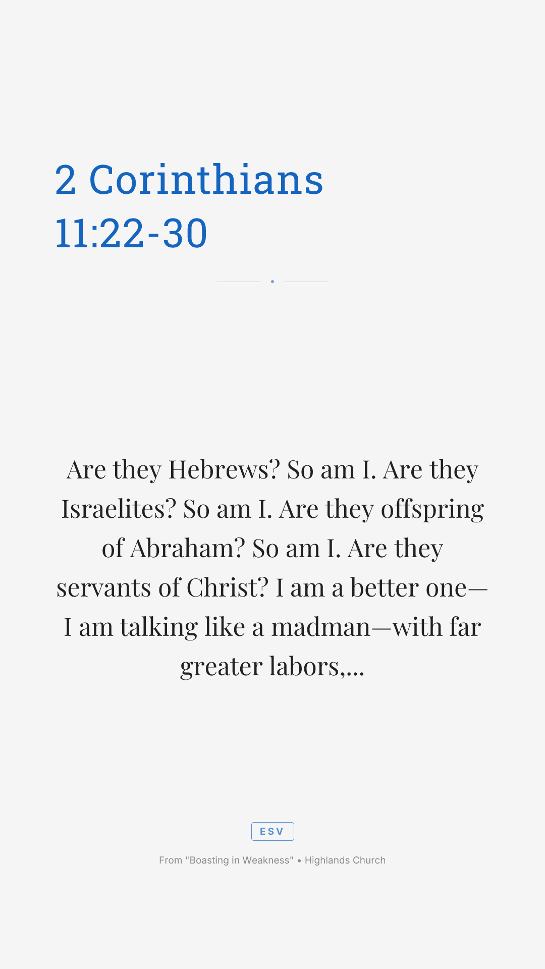 Are they Hebrews? So am I. Are they Israelites? So am I. Are they offspring of Abraham? So am I. Are they servants of Christ? I am a better one—I am talking like a madman—with far greater labors, far more imprisonments, with countless beatings, and often near death. Five times I received at the hands of the Jews the forty lashes less one. Three times I was beaten with rods. Once I was stoned. Three times I was shipwrecked; a night and a day I was adrift at sea; on frequent journeys, in danger from rivers, danger from robbers, danger from my own people, danger from Gentiles, danger in the city, danger in the wilderness, danger at sea, danger from false brothers; in toil and hardship, through many a sleepless night, in hunger and thirst, often without food, in cold and exposure. And, apart from other things, there is the daily pressure on me of my anxiety for all the churches. Who is weak, and I am not weak? Who is made to fall, and I am not indignant? If I must boast, I will boast of the things that show my weakness.