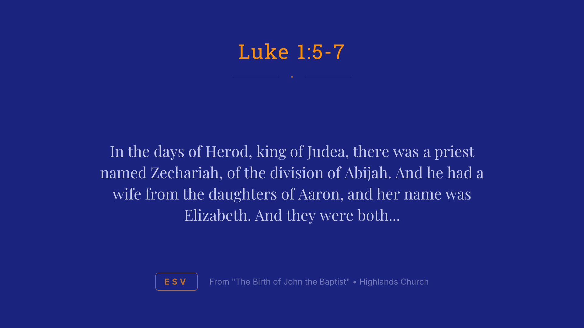 In the days of Herod, king of Judea, there was a priest named Zechariah, of the division of Abijah. And he had a wife from the daughters of Aaron, and her name was Elizabeth. And they were both righteous before God, walking blamelessly in all the commandments and statutes of the Lord. But they had no child, because Elizabeth was barren, and both were advanced in years.