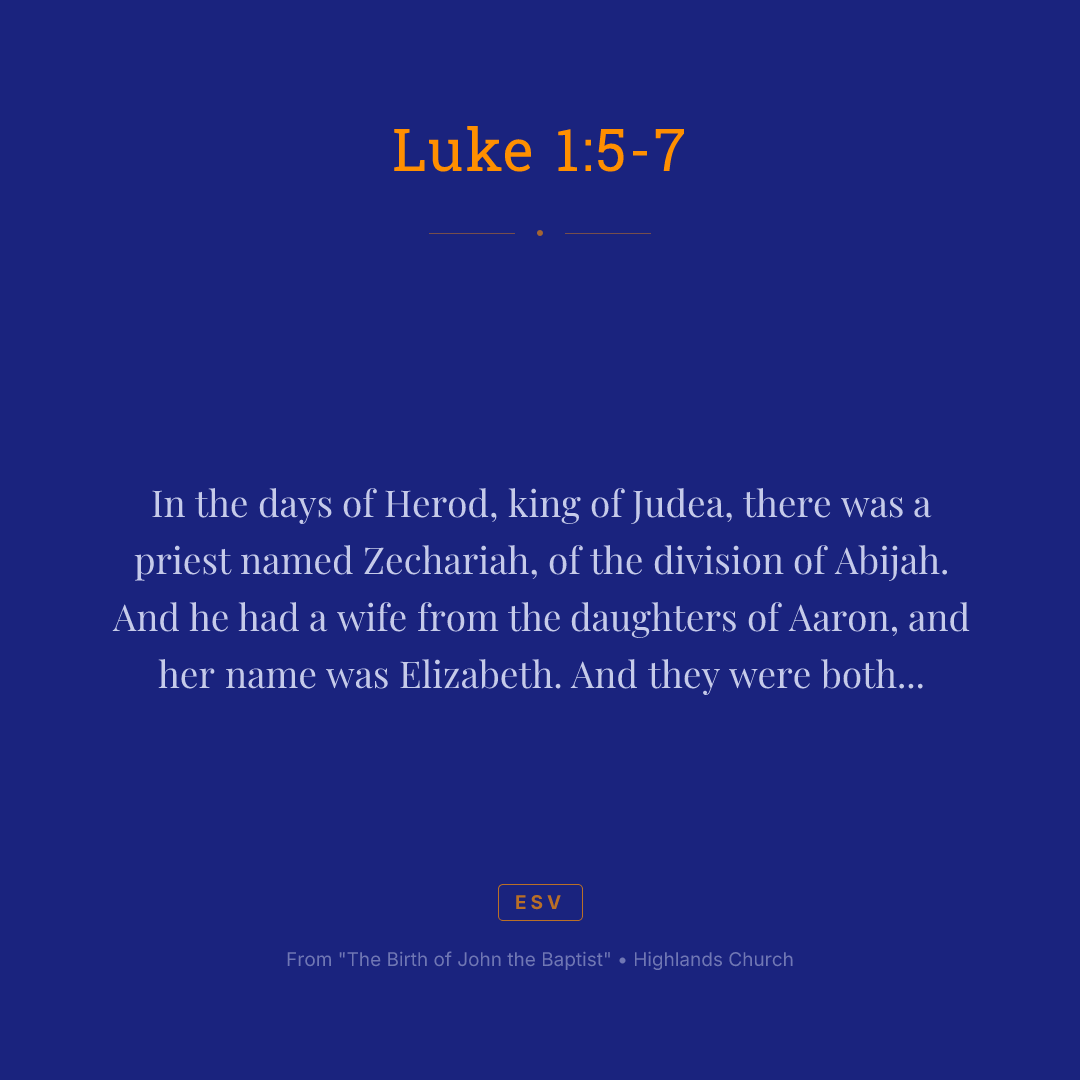 In the days of Herod, king of Judea, there was a priest named Zechariah, of the division of Abijah. And he had a wife from the daughters of Aaron, and her name was Elizabeth. And they were both righteous before God, walking blamelessly in all the commandments and statutes of the Lord. But they had no child, because Elizabeth was barren, and both were advanced in years.