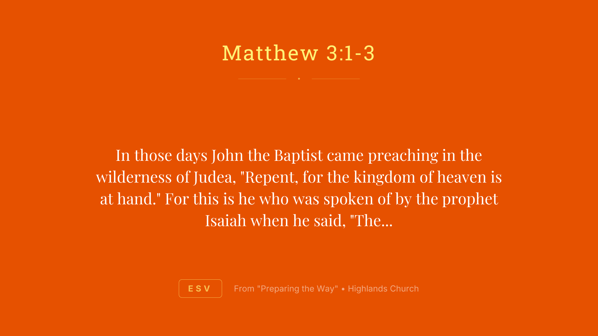 In those days John the Baptist came preaching in the wilderness of Judea, "Repent, for the kingdom of heaven is at hand." For this is he who was spoken of by the prophet Isaiah when he said, "The voice of one crying in the wilderness: 'Prepare the way of the Lord; make his paths straight.'"