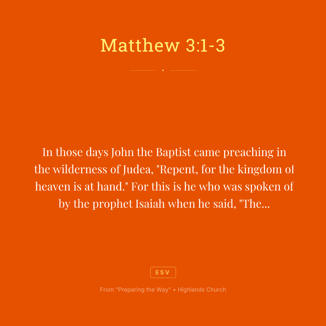 In those days John the Baptist came preaching in the wilderness of Judea, "Repent, for the kingdom of heaven is at hand." For this is he who was spoken of by the prophet Isaiah when he said, "The voice of one crying in the wilderness: 'Prepare the way of the Lord; make his paths straight.'"