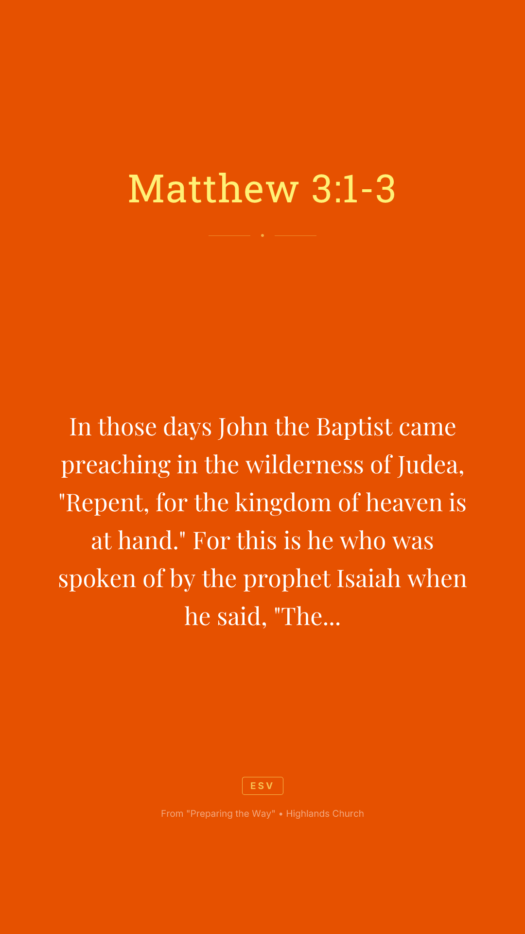 In those days John the Baptist came preaching in the wilderness of Judea, "Repent, for the kingdom of heaven is at hand." For this is he who was spoken of by the prophet Isaiah when he said, "The voice of one crying in the wilderness: 'Prepare the way of the Lord; make his paths straight.'"