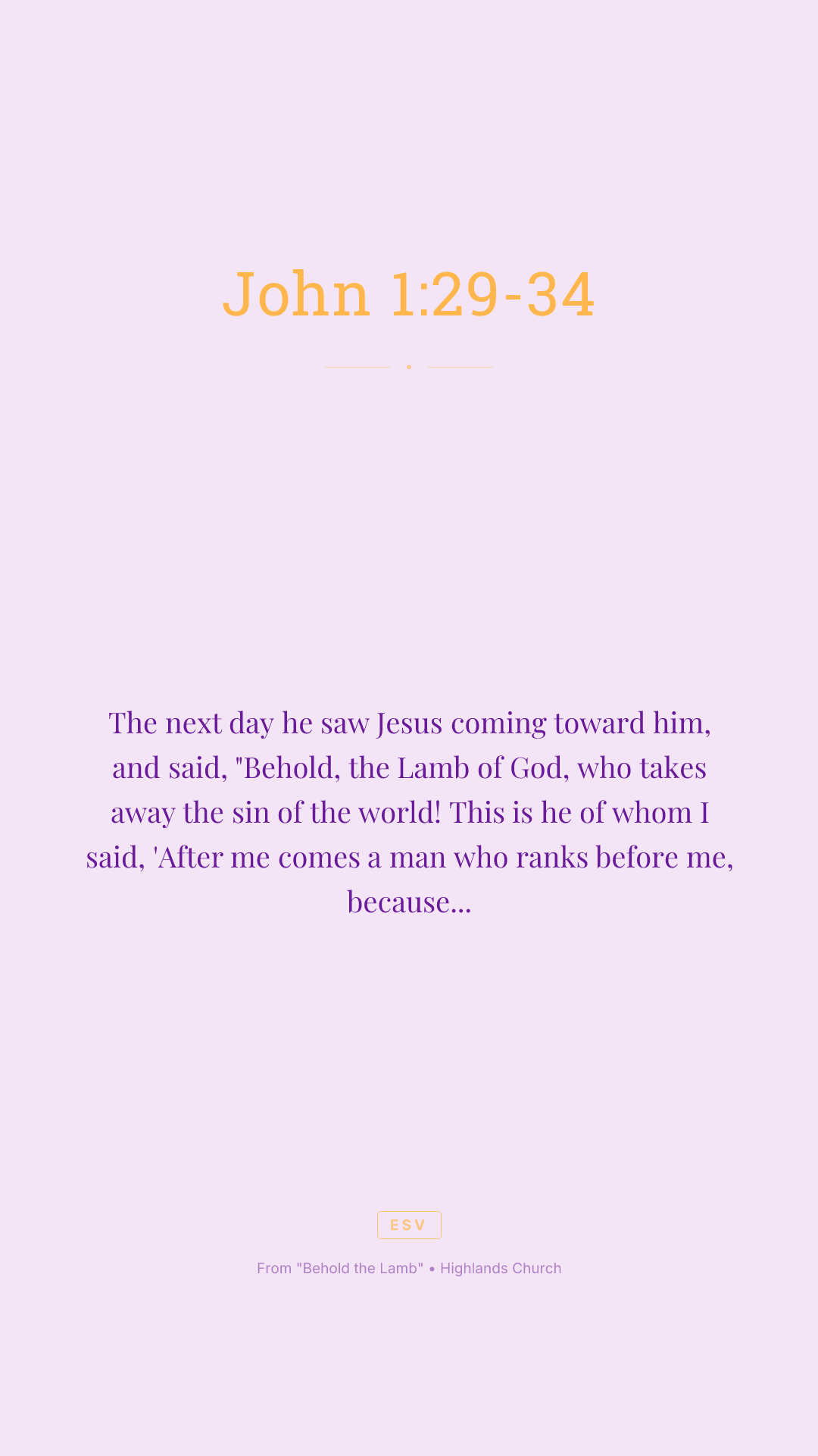 The next day he saw Jesus coming toward him, and said, "Behold, the Lamb of God, who takes away the sin of the world! This is he of whom I said, 'After me comes a man who ranks before me, because he was before me.' I myself did not know him, but for this purpose I came baptizing with water, that he might be revealed to Israel." And John bore witness: "I saw the Spirit descend from heaven like a dove, and it remained on him. I myself did not know him, but he who sent me to baptize with water said to me, 'He on whom you see the Spirit descend and remain, this is he who baptizes with the Holy Spirit.' And I have seen and have borne witness that this is the Son of God."