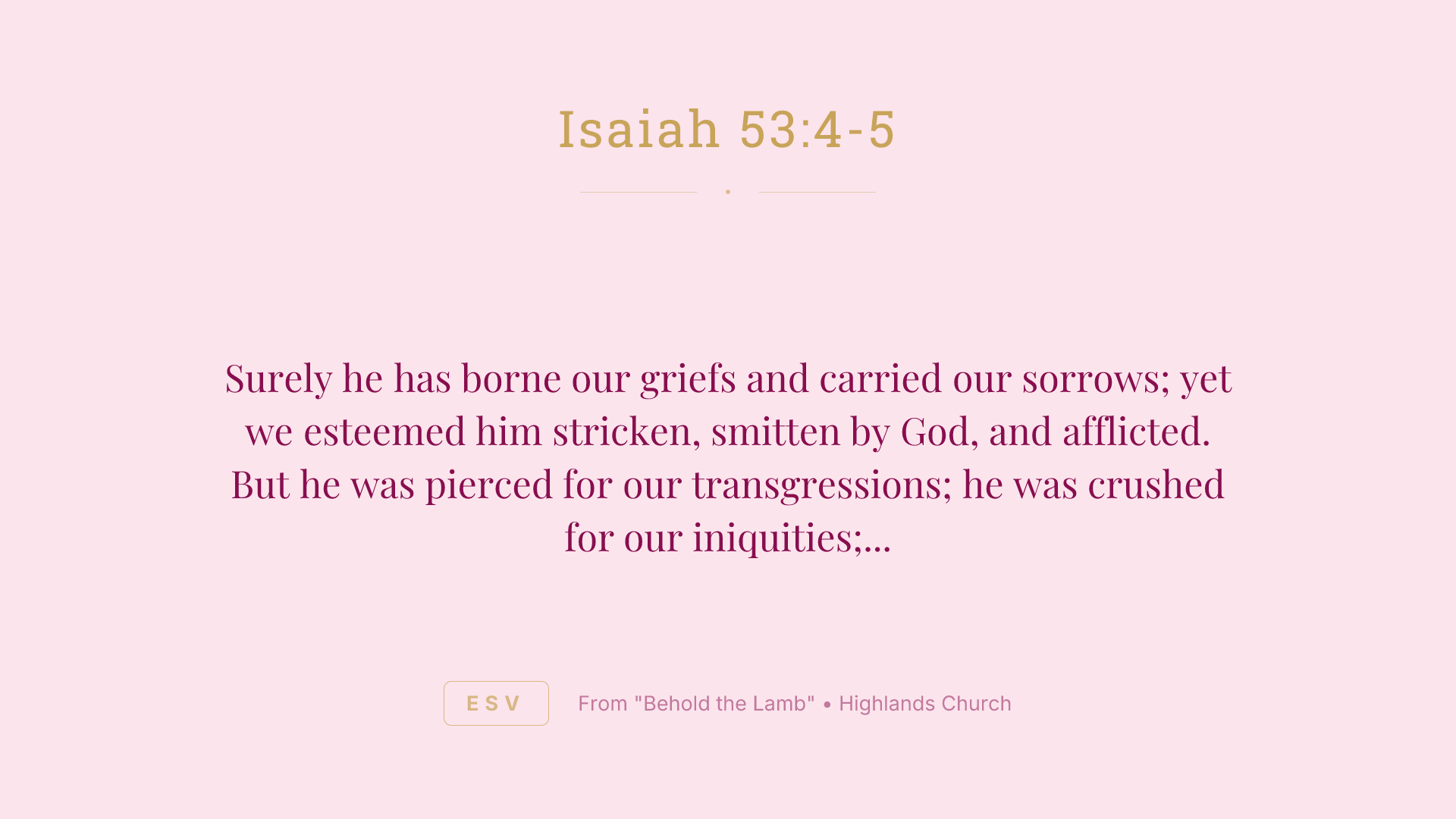 Surely he has borne our griefs and carried our sorrows; yet we esteemed him stricken, smitten by God, and afflicted. But he was pierced for our transgressions; he was crushed for our iniquities; upon him was the chastisement that brought us peace, and with his wounds we are healed.