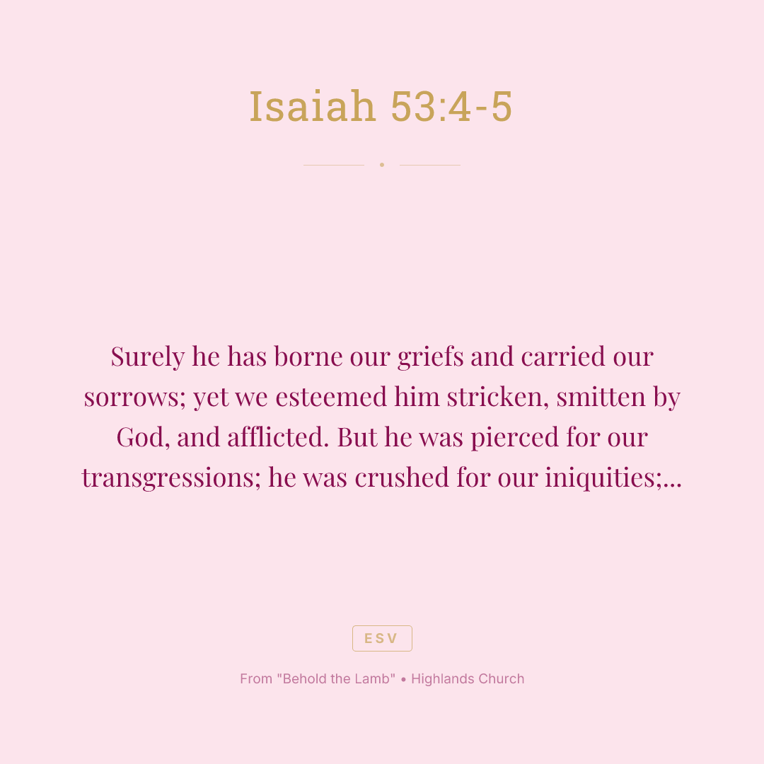 Surely he has borne our griefs and carried our sorrows; yet we esteemed him stricken, smitten by God, and afflicted. But he was pierced for our transgressions; he was crushed for our iniquities; upon him was the chastisement that brought us peace, and with his wounds we are healed.