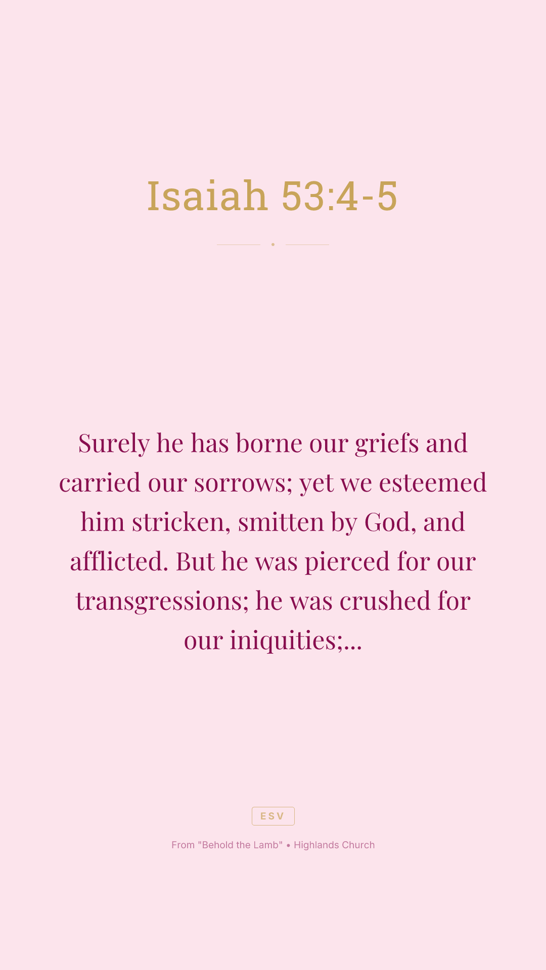 Surely he has borne our griefs and carried our sorrows; yet we esteemed him stricken, smitten by God, and afflicted. But he was pierced for our transgressions; he was crushed for our iniquities; upon him was the chastisement that brought us peace, and with his wounds we are healed.