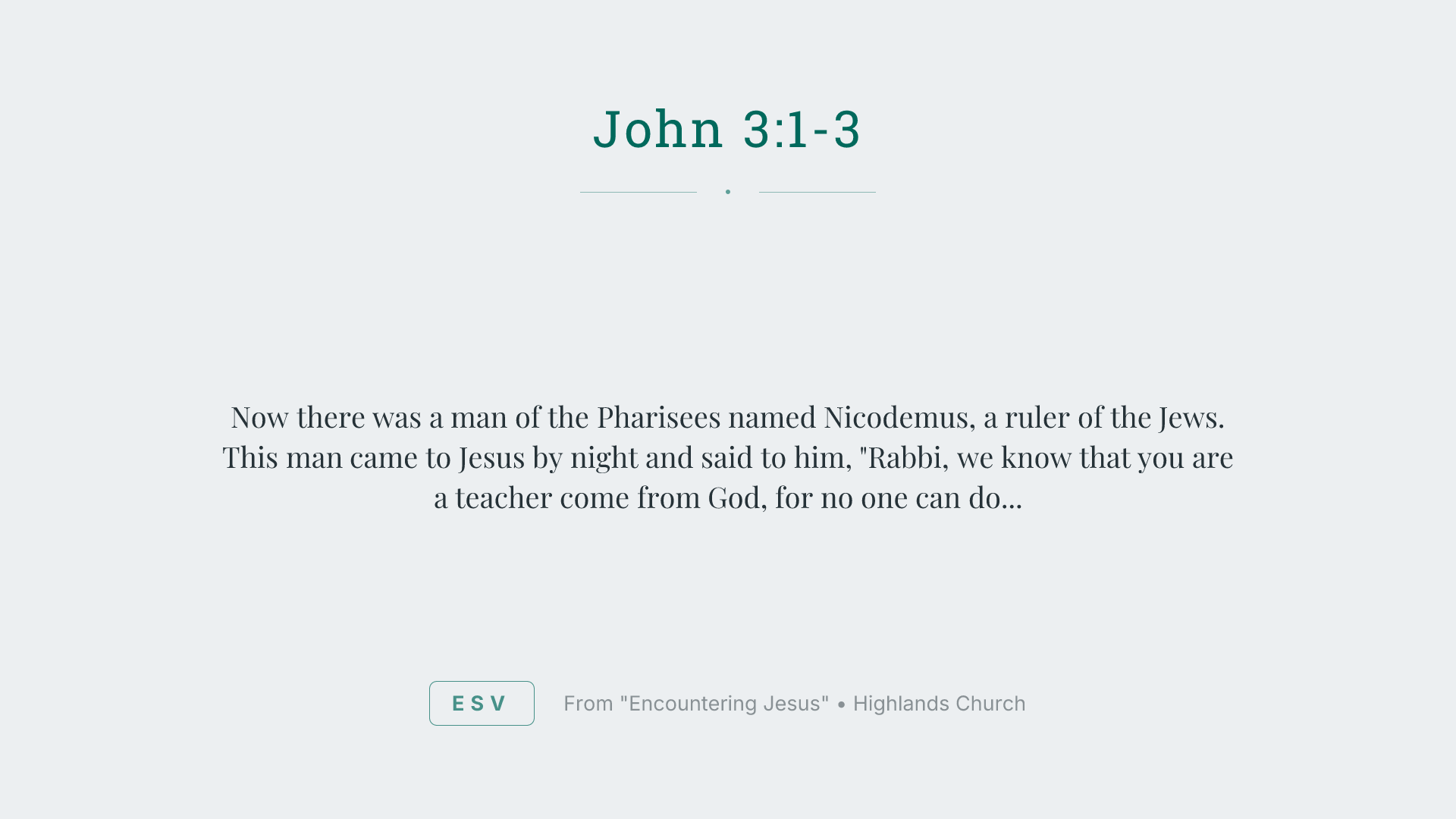 Now there was a man of the Pharisees named Nicodemus, a ruler of the Jews. This man came to Jesus by night and said to him, "Rabbi, we know that you are a teacher come from God, for no one can do these signs that you do unless God is with him." Jesus answered him, "Truly, truly, I say to you, unless one is born again he cannot see the kingdom of God."