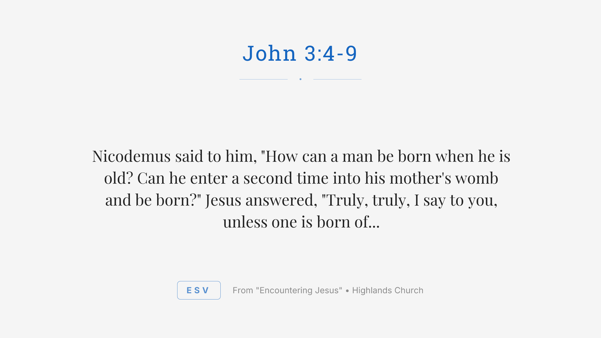 Nicodemus said to him, "How can a man be born when he is old? Can he enter a second time into his mother's womb and be born?" Jesus answered, "Truly, truly, I say to you, unless one is born of water and the Spirit, he cannot enter the kingdom of God. That which is born of the flesh is flesh, and that which is born of the Spirit is spirit. Do not marvel that I said to you, 'You must be born again.' The wind blows where it wishes, and you hear its sound, but you do not know where it comes from or where it goes. So it is with everyone who is born of the Spirit." Nicodemus said to him, "How can these things be?"