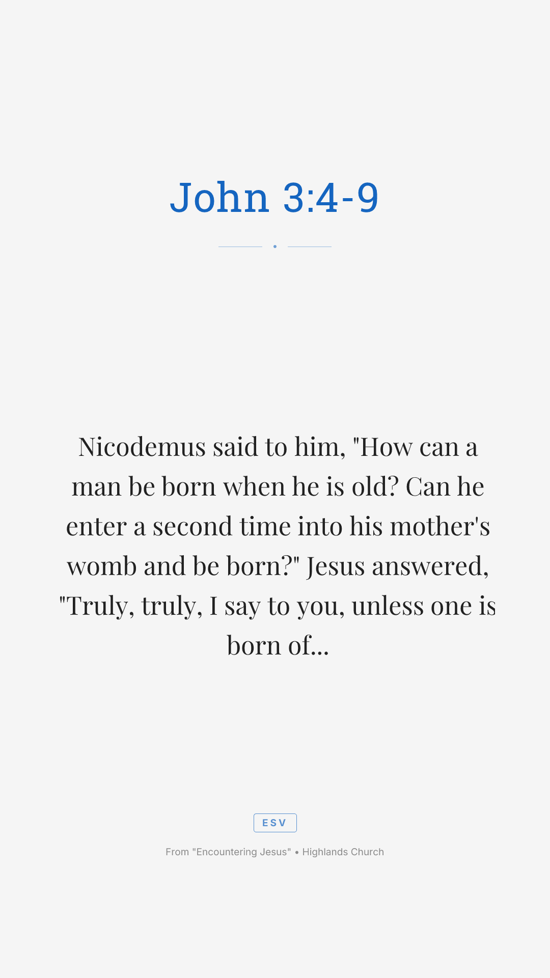 Nicodemus said to him, "How can a man be born when he is old? Can he enter a second time into his mother's womb and be born?" Jesus answered, "Truly, truly, I say to you, unless one is born of water and the Spirit, he cannot enter the kingdom of God. That which is born of the flesh is flesh, and that which is born of the Spirit is spirit. Do not marvel that I said to you, 'You must be born again.' The wind blows where it wishes, and you hear its sound, but you do not know where it comes from or where it goes. So it is with everyone who is born of the Spirit." Nicodemus said to him, "How can these things be?"