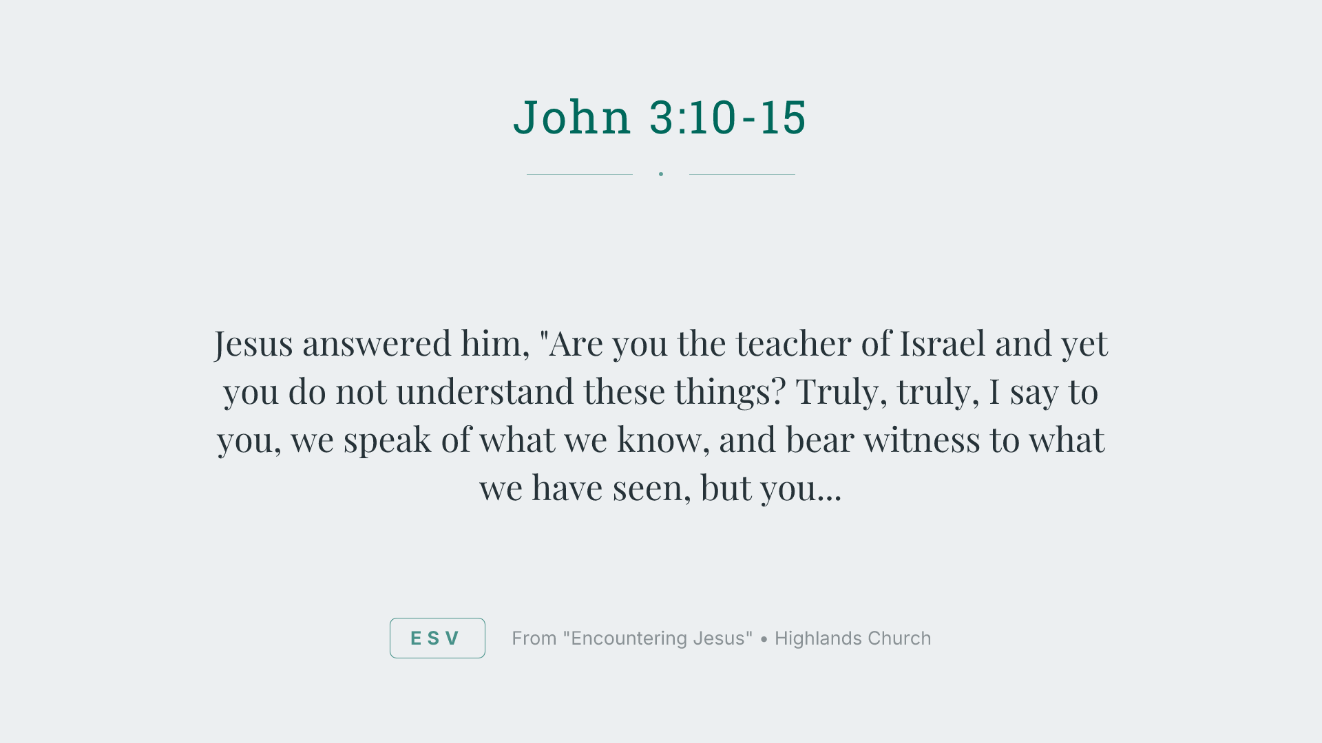 Jesus answered him, "Are you the teacher of Israel and yet you do not understand these things? Truly, truly, I say to you, we speak of what we know, and bear witness to what we have seen, but you do not receive our testimony. If I have told you earthly things and you do not believe, how can you believe if I tell you heavenly things? No one has ascended into heaven except he who descended from heaven, the Son of Man. And as Moses lifted up the serpent in the wilderness, so must the Son of Man be lifted up, that whoever believes in him may have eternal life."