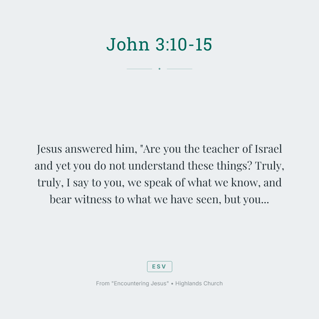 Jesus answered him, "Are you the teacher of Israel and yet you do not understand these things? Truly, truly, I say to you, we speak of what we know, and bear witness to what we have seen, but you do not receive our testimony. If I have told you earthly things and you do not believe, how can you believe if I tell you heavenly things? No one has ascended into heaven except he who descended from heaven, the Son of Man. And as Moses lifted up the serpent in the wilderness, so must the Son of Man be lifted up, that whoever believes in him may have eternal life."